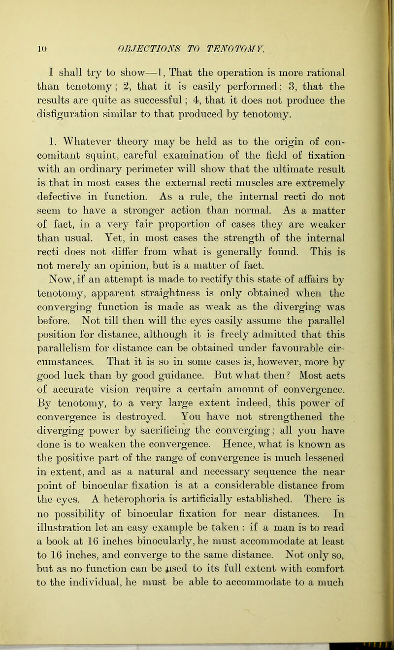 I shall try to show— 1, That the operation is more rational than tenotomy ; 2, that it is easily performed; 3, that the results are quite as successful; 4, that it does not produce the disfiguration similar to that produced by tenotomy. 1. Whatever theory may be held as to the origin of con- comitant squint, careful examination of the field of fixation with an ordinary perimeter will show that the ultimate result is that in most cases the external recti muscles are extremely defective in function. As a rule, the inteimal recti do not seem to have a stronger action than normal. As a matter of fact, in a very fair proportion of cases they are weaker than u.sual. Yet, in most cases the strength of the internal recti does not differ from what is generally found. This is not merely an opinion, but is a matter of fact. Now, if an attempt is made to rectify this state of affairs by tenotomy, apparent straightness is only obtained when the converging function is made as weak as the diverging was before. Not till then will the eyes easily assume the parallel position for distance, although it is freely admitted that this parallelism for distance can be obtained under favourable cir- cumstances. That it is so in some cases is, however, more by good luck than by good guidance. But what then? Most acts of accurate vision require a certain amount of convergence. By tenotomy, to a very large extent indeed, this power of convergence is destroyed. You have not strengthened the diverging power by sacrificing the converging; all you have done is to weaken the convergence. Hence, what is known as the positive part of the range of convei’gence is much lessened in extent, and as a natural and necessary sequence the near point of binocular fixation is at a considerable distance from the eyes. A heterophoria is artificially established. There is no possibility of binocular fixation for near distances. In illusti’ation let an easy example be taken : if a man is to read a book at IG inches binocularly, he must accommodate at least to 16 inches, and converge to the same distance. Not only so, but as no function can be iised to its full extent with comfort to the individual, he must be able to accommodate to a much