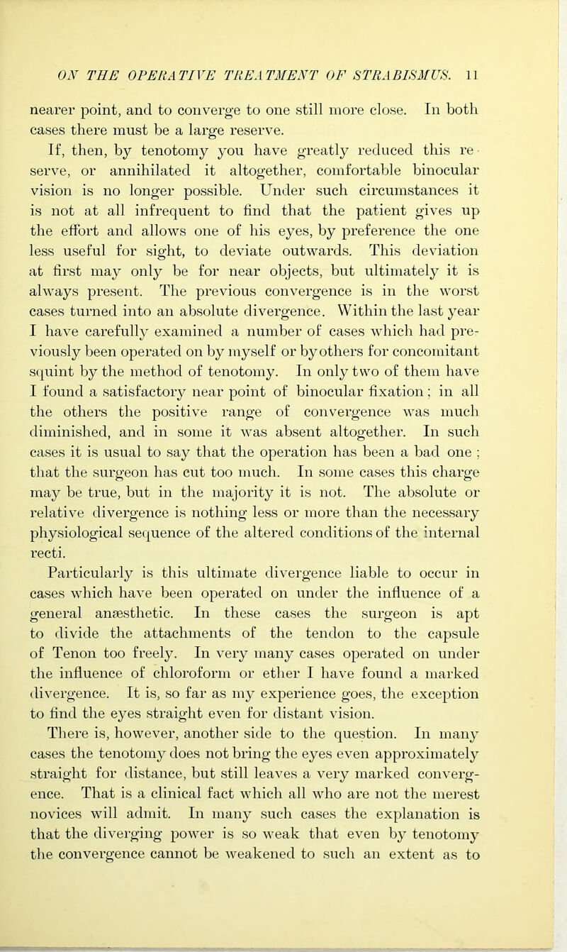 nearer point, and to converge to one still more close. In both cases there must be a large reserve. If, then, by tenotomy you have greatly reduced this re serve, or annihilated it altogether, comfortable binocular vision is no longer possible. Under such circumstances it is not at all infrequent to find that the patient gives up the effort and allows one of his eyes, by preference the one less useful for sight, to deviate outwards. This deviation at first may only be for near objects, but ultimately it is always present. The previous convergence is in the worst cases turned into an absolute divei’gence. Within the last year I have carefully examined a number of cases which had pre- viously been operated on by myself or by others for concomitant sipiint by the method of tenotomy. In only two of them have I found a satisfactory near point of binocular fixation; in all the others the positive range of convergence was much diminished, and in some it was absent altogethei’. In such cases it is usual to say that the operation has been a bad one ; that the surgeon has cut too much. In some cases this chai’ge may be true, but in the majority it is not. The absolute or relative divergence is nothing less or more than the necessary physiological sequence of the altered conditions of the internal recti. Particularly is this ultimate divergence liable to occur in cases which have been operated on under the influence of a general anaesthetic. In these cases the surgeon is apt to divide the attachments of the tendon to the capsule of Tenon too freely. In very many cases operated on under the influence of chloroform or ether I have found a marked divergence. It is, so far as my experience goes, the exception to find the eyes straight even for distant vision. There is, however, another side to the question. In many cases the tenotomy does not bring the eyes even approximately straight for distance, but still leaves a very marked converg- ence. That is a clinical fact which all who are not the merest novices will admit. In many such cases the explanation is that the diverging power is so weak that even by tenotomy the convergence cannot be weakened to such an extent as to