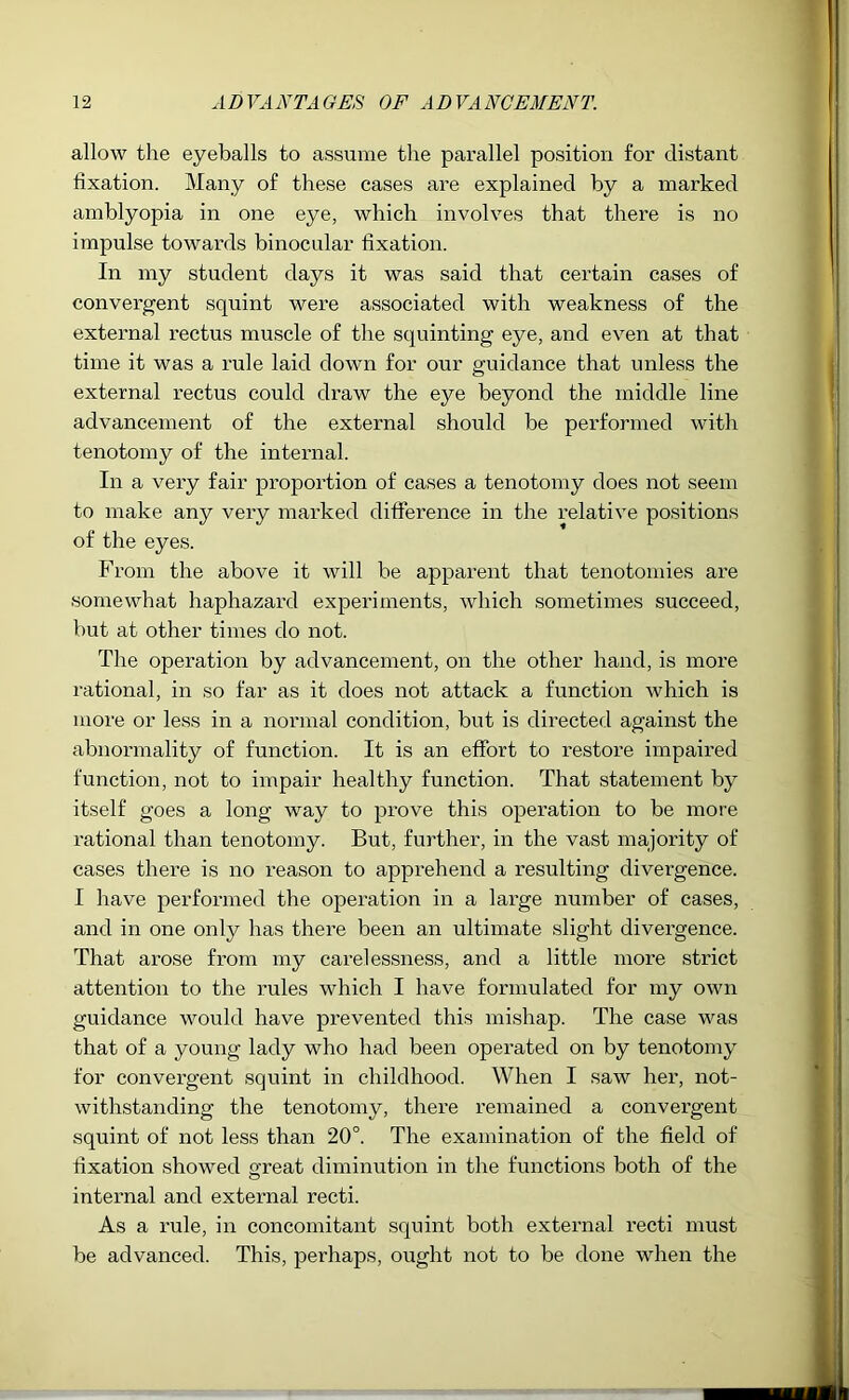 allow the eyeballs to assume the parallel position for distant fixation. Many of these cases are explained by a marked amblyopia in one eye, which involves that there is no impulse towai'ds binocular fixation. In my student days it was said that certain cases of convergent squint were associated with weakness of the external rectus muscle of the squinting eye, and even at that time it was a rule laid down for our guidance that unless the external rectus could draw the eye beyond the middle line advancement of the external should be performed with tenotomy of the internal. In a very fair proportion of cases a tenotomy does not seem to make any very marked difierence in the relative positions of the eyes. From the above it will be apparent that tenotomies are somewhat haphazard experiments, which sometimes succeed, but at other times do not. The operation by advancement, on the other hand, is more rational, in so far as it does not attack a function which is more or less in a normal condition, but is directed against the abnormality of function. It is an effort to restore impaired function, not to impair healthy function. That statement by itself goes a long way to prove this operation to be more rational than tenotomy. But, further, in the vast majority of cases there is no reason to apprehend a resulting divergence. I have performed the operation in a large number of cases, and in one only has there been an ultimate slight divergence. That arose from my carelessness, and a little more strict attention to the rules which I have formulated for my own guidance would have prevented this mishap. The case was that of a young lady who had been operated on by tenotomy for convergent squint in childhood. When I saw her, not- withstanding the tenotomy, there remained a convergent squint of not less than 20°. The examination of the field of fixation showed great diminution in the functions both of the internal and external recti. As a rule, in concomitant squint both external recti must be advanced. This, perhaps, ought not to be done when the