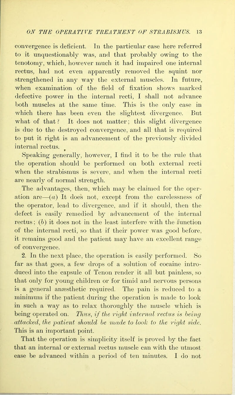 convergence is deficient. In the particular case here referred to it unquestionably was, and that probably owing to the tenotomy, which, however much it had impaired one internal rectus, had not even apparently removed the squint nor strengthened in any way the external muscles. In future, when examination of the field of fixation shows marked defective power in the internal recti, I shall not advance both muscles at the same time. This is the only case in which there has been even the slightest divergence. But what of that ? It does not matter; this slight divergence is due to the destroyed convergence, and all that is reqiiired to put it right is an advancement of the previously divided internal rectus. Speaking generally, however, I find it to be the rule that the operation should be performed on both external recti when the strabismus is severe, and when the internal recti are nearly of normal strength. The advantages, then, which may be claimed for the oper- ation are—(a) It does not, except from the careles.sness of the operator, lead to divergence, and if it should, then the defect is easily remedied by advancement of the internal rectus; (6) it does not in the least interfere with the function of the internal recti, so that if their power was good before, it remains good and the patient may have an excellent range of convergence. 2. In the next place, the operation is easily performed. So far as that goes, a few drops of a solution of cocaine intro- duced into the capsule of Tenon render it all but painless, so that only for young children or for timid and nervous persons is a general ansesthetic required. The pain is reduced to a minimum if the patient diu’ing the operation is made to look in such a way as to relax thoroughly the muscle which is being operated on. Thus, if the rujht internal rectus is heiny attacked, the 'patient should he 'made to look to the rigid side. This is an important point. That the opei’ation is simplicity itself is proved by the fact that an internal or external rectus muscle can with the utmost ease be advanced within a period of ten minutes. I do not