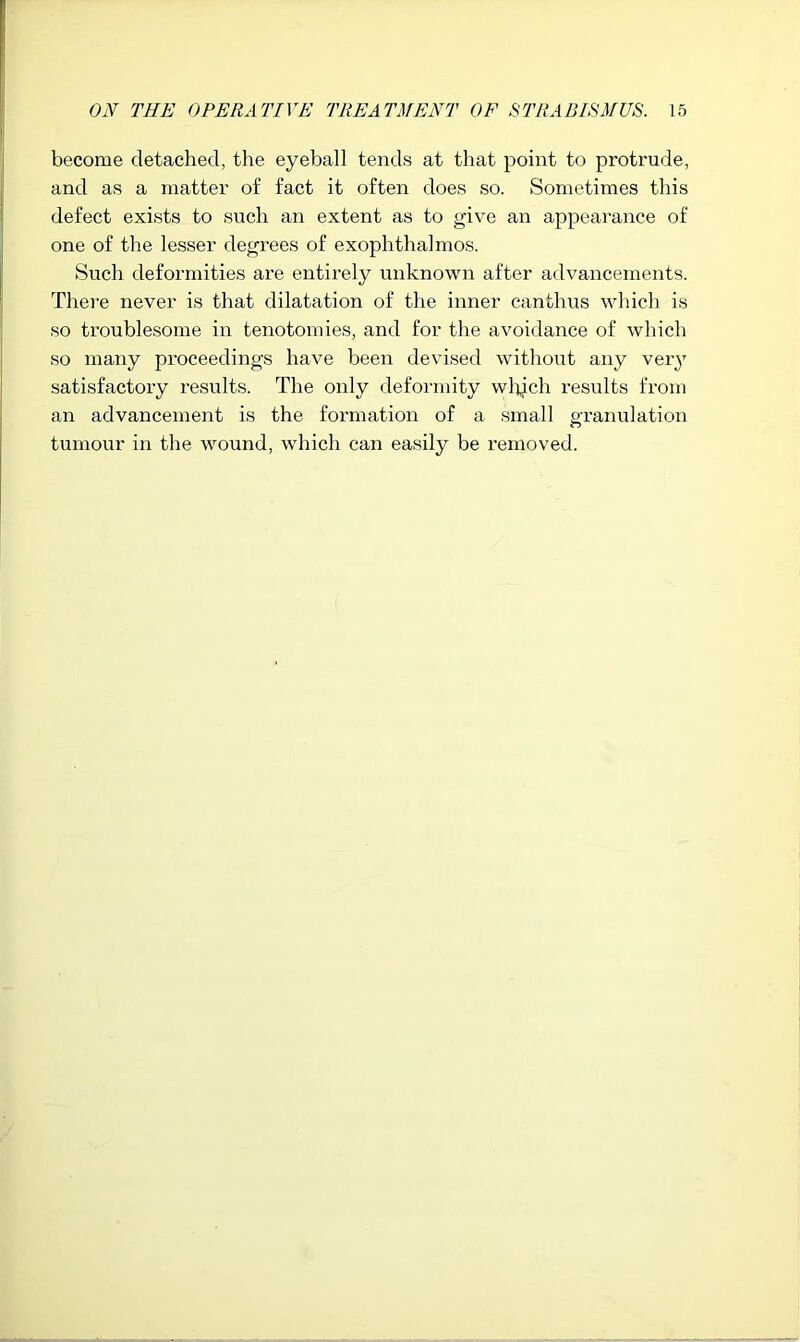 become detached, the eyeball tends at that point to protrude, and as a matter of fact it often does so. Sometimes this defect exists to such an extent as to give an appearance of one of the lesser degrees of exophthalmos. Such deformities are entirely unknown after advancements. There never is that dilatation of the inner canthus which is so troublesome in tenotomies, and for the avoidance of which so many proceedings have been devised without any veiy satisfactory results. The only deformity wl^ich results from an advancement is the formation of a small granulation tumour in the wound, which can easily be removed.