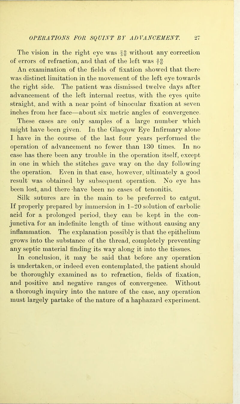 The vision in the right eye was without any correction of errors of refraction, and that of the left was -f-g- An examination of the fields of fixation showed that there was distinct limitation in the movement of the left eye towards the right side. The patient was dismissed twelve days after advancement of the left internal rectus, with the eyes quite straight, and with a near point of binocular fixation at seven inches from her face—about six metric angles of convergence. These cases are only samples of a large number which might have been given. In the Glasgow Eye Infirmary alone I have in the course of the last four years performed the operation of advancement no fewer than 130 times. In no case has there been any trouble in the operation itself, except in one in which the stitches gave way on the day following the operation. Even in that case, however, ultimately a good result was obtained by subsequent operation. No eye has been lost, and there -have been no cases of tenonitis. Silk sutures are in the main to be preferred to catgut. If properly prepared by immersion in 1-20 solution of carbolic acid for a prolonged period, they can be kept in the con- junctiva for an indefinite length of time without causing any inflammation. The explanation possibly is that the epithelium grows into the substance of the thread, completely preventing- any septic material finding its way along it into the tissues. In conclusion, it may be said that before any operation is undertaken, or indeed even contemplated, the patient should be thoroughly examined as to refraction, fields of fixation, and positive and negative ranges of convergence. Without a thorough inquiry into the nature of the case, any operation must largely partake of the nature of a haphazard experiment.