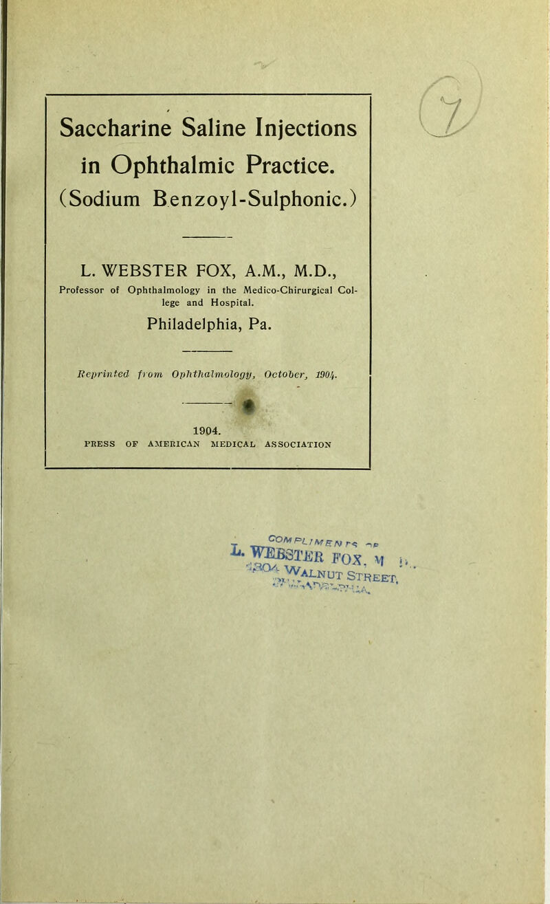 Saccharine Saline Injections in Ophthalmic Practice. (Sodium Benzoyl-Sulphonic.) L. WEBSTER FOX, A.M., M.D., Professor of Ophthalmology in the Medico-Chirurgical Col- lege and Hospital. Philadelphia, Pa. Reprinted from Ophthalmology, October, 190!/. * 1904. PRESS OP AMERICAN MEDICAL ASSOCIATION _ '•'OAfPOArSNr<! i‘.^B3TER f’OX 0/'- Wai_nut St