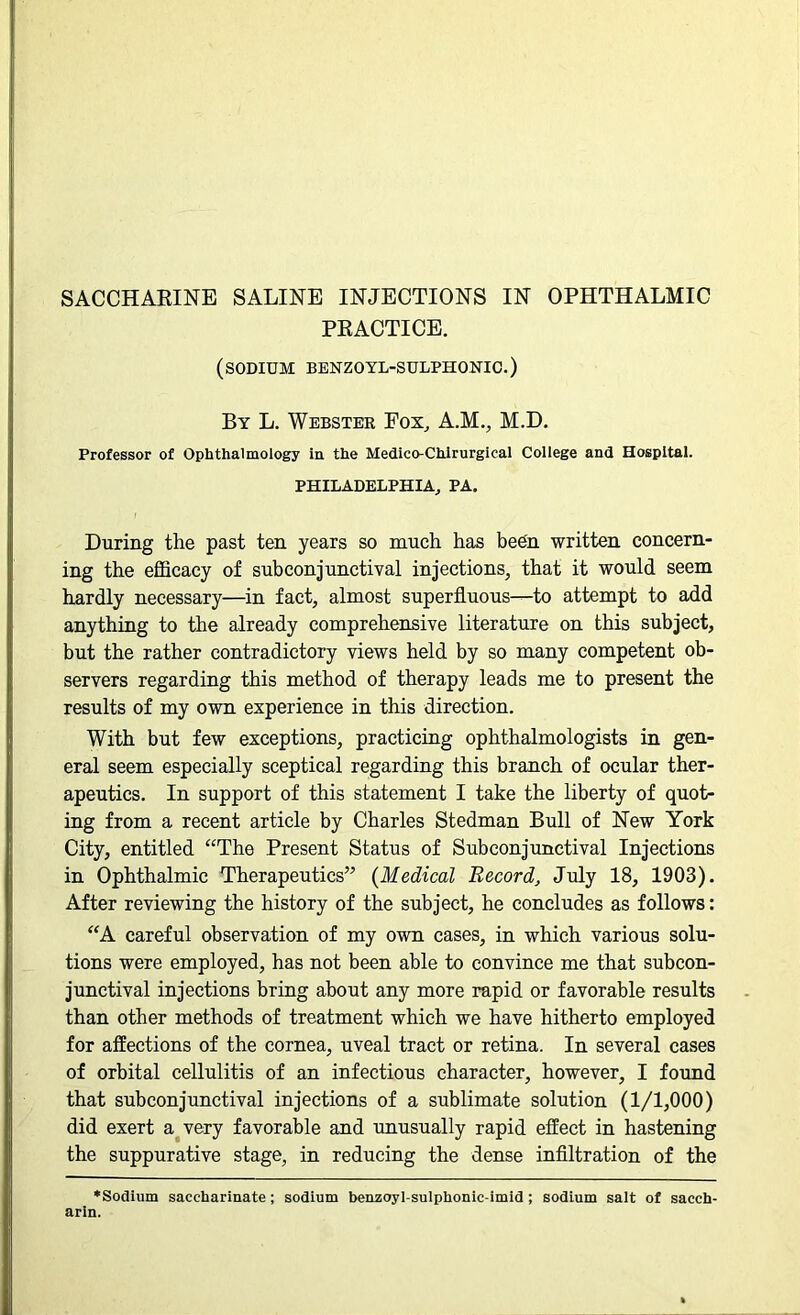 SACCHARINE SALINE INJECTIONS IN OPHTHALMIC PRACTICE. (sodium benzoyl-sulphonic.) By L. Webster Pox, A.M., M.D. Professor of Ophthalmology in the Medico-Chlrurgical College and Hospital. PHILADELPHIA, PA. During the past ten years so much has been written concern- ing the efficacy of subconjunctival injections, that it would seem hardly necessary—in fact, almost superfluous—to attempt to add anything to the already comprehensive literature on this subject, but the rather contradictory views held by so many competent ob- servers regarding this method of therapy leads me to present the results of my own experience in this direction. With but few exceptions, practicing ophthalmologists in gen- eral seem especially sceptical regarding this branch of ocular ther- apeutics. In support of this statement I take the liberty of quot- ing from a recent article by Charles Stedman Bull of New York City, entitled “The Present Status of Subconjunctival Injections in Ophthalmic Therapeutics” (Medical Record, July 18, 1903). After reviewing the history of the subject, he concludes as follows: “A careful observation of my own cases, in which various solu- tions were employed, has not been able to convince me that subcon- junctival injections bring about any more rapid or favorable results than other methods of treatment which we have hitherto employed for affections of the cornea, uveal tract or retina. In several cases of orbital cellulitis of an infectious character, however, I found that subconjunctival injections of a sublimate solution (1/1,000) did exert a very favorable and unusually rapid effect in hastening the suppurative stage, in reducing the dense infiltration of the ♦Sodium saccharinate; sodium benzoyl-sulphonic-imid ; sodium salt of sacch- arin.