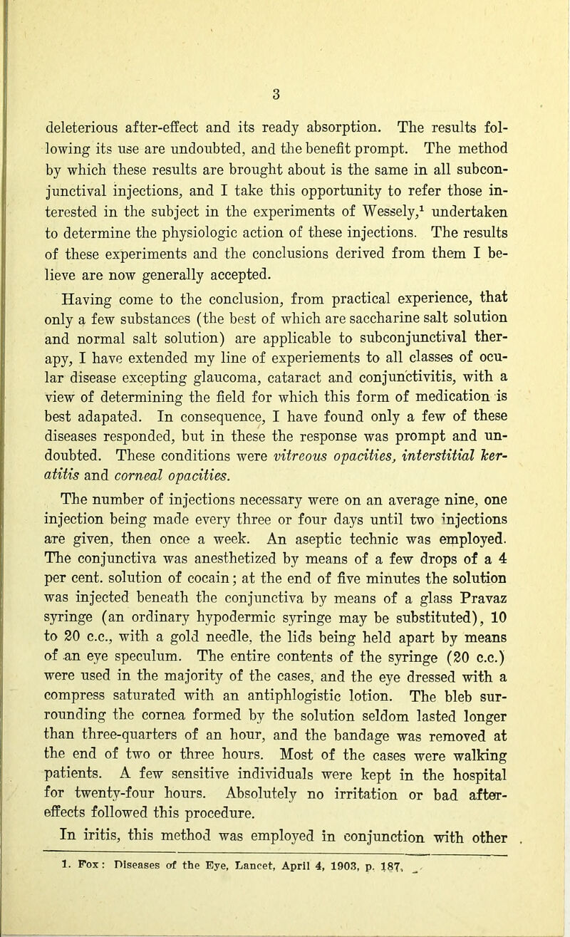 deleterious after-effect and its ready absorption. The results fol- lowing its use are undoubted, and the benefit prompt. The method by which these results are brought about is the same in all subcon- junctival injections, and I take this opportunity to refer those in- terested in the subject in the experiments of Wessely,1 undertaken to determine the physiologic action of these injections. The results of these experiments and the conclusions derived from them I be- lieve are now generally accepted. Having come to the conclusion, from practical experience, that only a few substances (the best of which are saccharine salt solution and normal salt solution) are applicable to subconjunctival ther- apy, I have extended my line of experiements to all classes of ocu- lar disease excepting glaucoma, cataract and conjunctivitis, with a view of determining the field for which this form of medication is best adapated. In consequence, I have found only a few of these diseases responded, but in these the response was prompt and un- doubted. These conditions were vitreous opacities, interstitial ker- atitis and corneal opacities. The number of injections necessary were on an average nine, one injection being made every three or four days until two injections aTe given, then once a week. An aseptic technic was employed. The conjunctiva was anesthetized by means of a few drops of a 4 per cent, solution of cocain; at the end of five minutes the solution was injected beneath the conjunctiva by means of a glass Pravaz syringe (an ordinary hypodermic syringe may be substituted), 10 to 20 c.c., with a gold needle, the lids being held apart by means of an eye speculum. The entire contents of the syringe (20 c.c.) were used in the majority of the cases, and the eye dressed with a compress saturated with an antiphlogistic lotion. The bleb sur- rounding the cornea formed by the solution seldom lasted longer than three-quarters of an hour, and the bandage was removed at the end of two or three hours. Most of the cases were walking patients. A few sensitive individuals were kept in the hospital for twenty-four hours. Absolutely no irritation or bad after- effects followed this procedure. In iritis, this method was employed in conjunction with other 1. Fox: Diseases of the Eye, Lancet, April 4, 1903, p. 187,