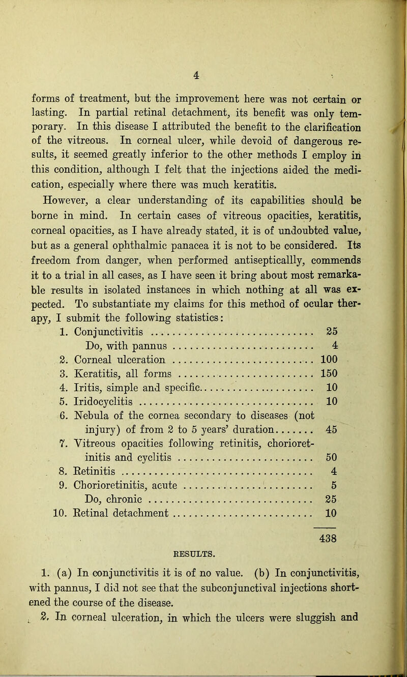 forms of treatment, but the improvement here was not certain or lasting. In partial retinal detachment, its benefit was only tem- porary. In this disease I attributed the benefit to the clarification of the vitreous. In corneal ulcer, while devoid of dangerous re- sults, it seemed greatly inferior to the other methods I employ in this condition, although I felt that the injections aided the medi- cation, especially where there was much keratitis. However, a clear understanding of its capabilities should be borne in mind. In certain cases of vitreous opacities, keratitis, corneal opacities, as I have already stated, it is of undoubted value, but as a general ophthalmic panacea it is not to be considered. Its freedom from danger, when performed antisepticallly, commends it to a trial in all cases, as I have seen it bring about most remarka- ble results in isolated instances in which nothing at all was ex- pected. To substantiate my claims for this method of ocular ther- apy, I submit the following statistics: 1. Conjunctivitis 25 Do, with pannus 4 2. Corneal ulceration 100 3. Keratitis, all forms 150 4. Iritis, simple and specific 10 5. Iridocyclitis 10 6. Nebula of the cornea secondary to diseases (not injury) of from 2 to 5 years’ duration 45 7. Vitreous opacities following retinitis, chorioret- initis and cyclitis 50 8. Retinitis 4 9. Chorioretinitis, acute 5 Do, chronic 25 10. Retinal detachment 10 438 RESULTS. 1. (a) In conjunctivitis it is of no value, (b) In conjunctivitis, with pannus, I did not see that the subconjunctival injections short- ened the course of the disease. L 2- In corneal ulceration, in which the ulcers were sluggish and