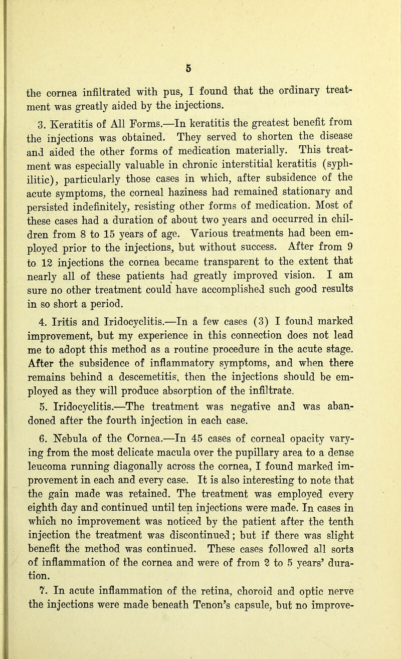 the cornea infiltrated with pus, I found that the ordinary treat- ment was greatly aided by the injections. 3. Keratitis of All Forms.—In keratitis the greatest benefit from the injections was obtained. They served to shorten the disease and aided the other forms of medication materially. This treat- ment was especially valuable in chronic interstitial keratitis (syph- ilitic), particularly those cases in which, after subsidence of the acute symptoms, the corneal haziness had remained stationary and persisted indefinitely, resisting other forms of medication. Most of these cases had a duration of about two years and occurred in chil- dren from 8 to 15 years of age. Various treatments had been em- ployed prior to the injections, but without success. After from 9 to 12 injections the cornea became transparent to the extent that nearly all of these patients had greatly improved vision. I am sure no other treatment could have accomplished such good results in so short a period. 4. Iritis and Iridocyclitis.—In a few cases (3) I found marked improvement, but my experience in this connection does not lead me to adopt this method as a routine procedure in the acute stage. After the subsidence of inflammatory symptoms, and whpn there remains behind a deseemetitis, then the injections should be em- ployed as they will produce absorption of the infiltrate. 5. Iridocyclitis.—The treatment was negative and was aban- doned after the fourth injection in each case. 6. Nebula of the Cornea.—In 45 cases of corneal opacity vary- ing from the most delicate macula over the pupillary area to a dense leucoma running diagonally across the cornea, I found marked im- provement in each and every case. It is also interesting to note that the gain made was retained. The treatment was employed every eighth day and continued until ten injections were made. In cases in which no improvement was noticed by the patient after the tenth injection the treatment was discontinued; but if there was slight benefit the method was continued. These cases followed all sorts of inflammation of the cornea and were of from 2 to 5 years’ dura- tion. 7. In acute inflammation of the retina, choroid and optic nerve the injections were made beneath Tenon’s capsule, but no improve-