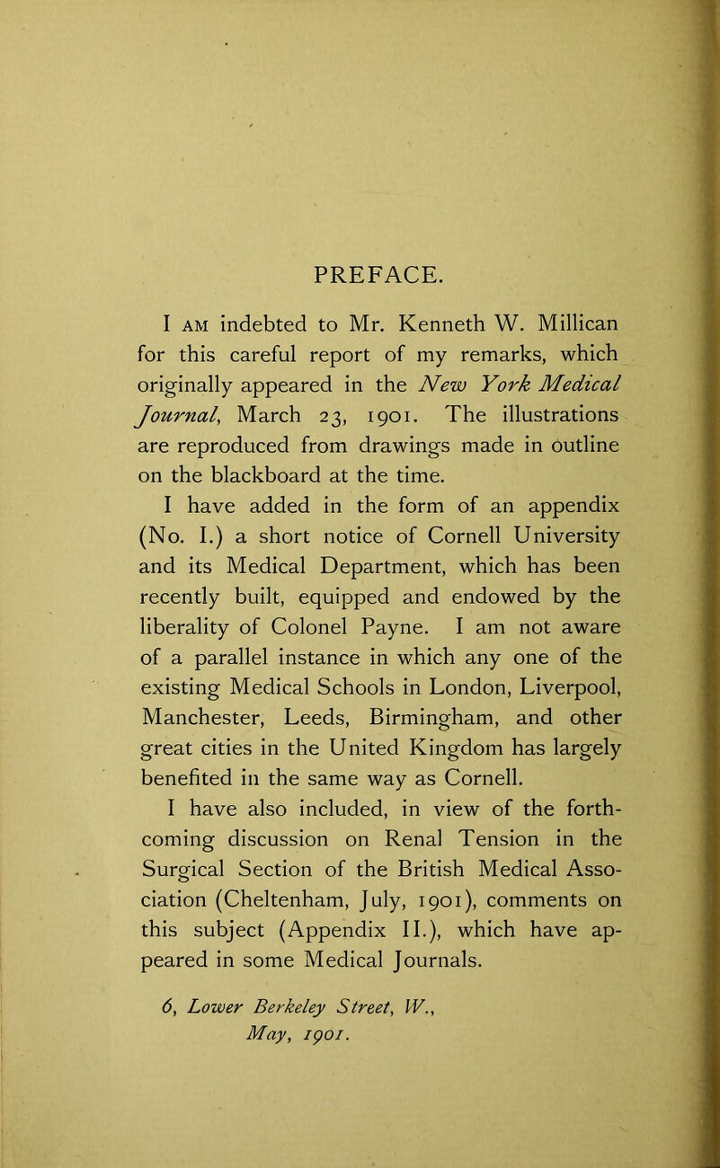 PREFACE. I am indebted to Mr. Kenneth W. Millican for this careful report of my remarks, which originally appeared in the New York Medical Journal, March 23, 1901. The illustrations are reproduced from drawings made in outline on the blackboard at the time. I have added in the form of an appendix (No. I.) a short notice of Cornell University and its Medical Department, which has been recently built, equipped and endowed by the liberality of Colonel Payne. I am not aware of a parallel instance in which any one of the existing Medical Schools in London, Liverpool, Manchester, Leeds, Birmingham, and other great cities in the United Kingdom has largely benefited in the same way as Cornell. I have also included, in view of the forth- coming discussion on Renal Tension in the Surgical Section of the British Medical Asso- ciation (Cheltenham, July, 1901), comments on this subject (Appendix II.), which have ap- peared in some Medical Journals. 6, Lower Berkeley Street, W., May, 1901.