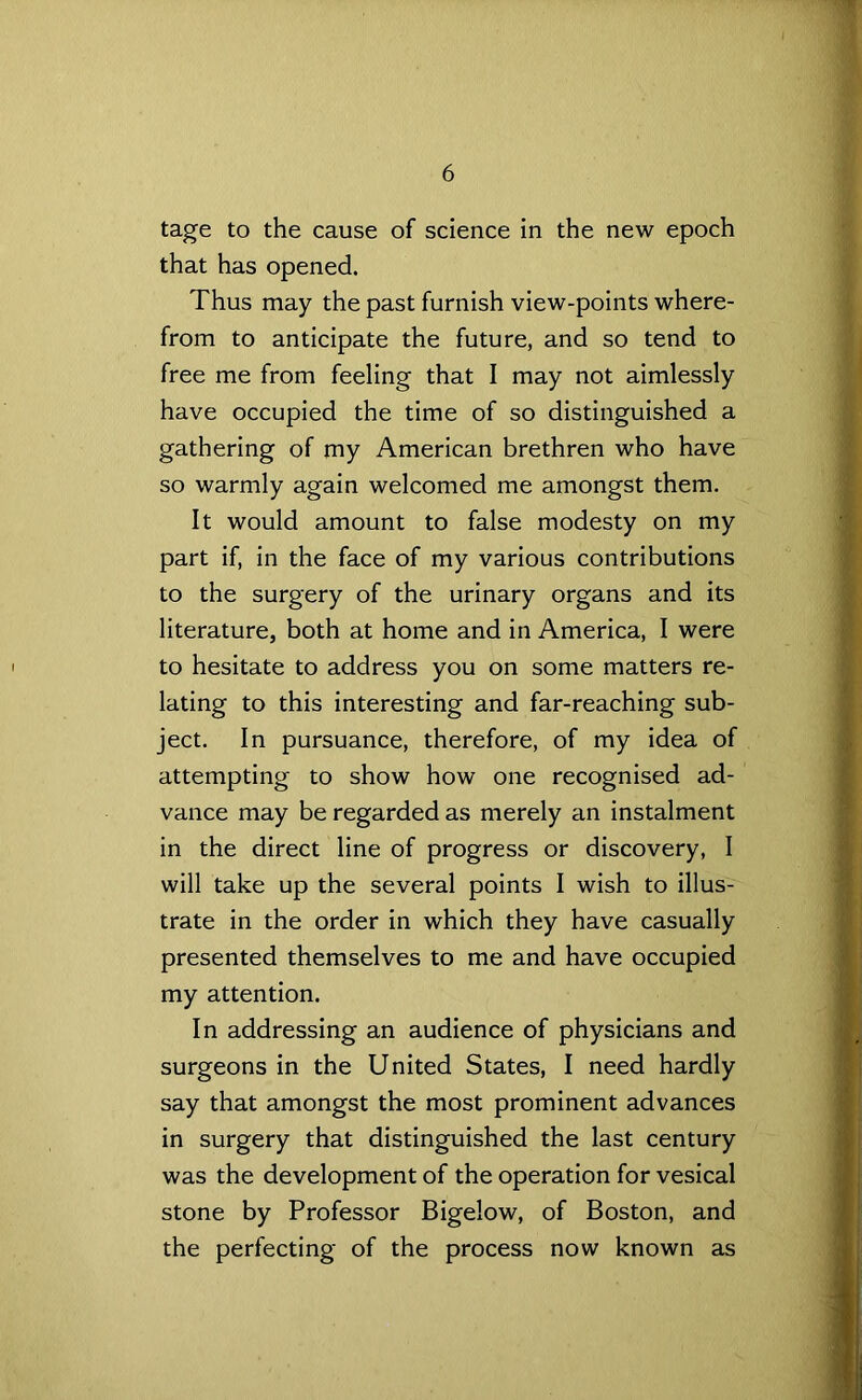 tage to the cause of science in the new epoch that has opened. Thus may the past furnish view-points where- from to anticipate the future, and so tend to free me from feeling that I may not aimlessly have occupied the time of so distinguished a gathering of my American brethren who have so warmly again welcomed me amongst them. It would amount to false modesty on my part if, in the face of my various contributions to the surgery of the urinary organs and its literature, both at home and in America, I were to hesitate to address you on some matters re- lating to this interesting and far-reaching sub- ject. In pursuance, therefore, of my idea of attempting to show how one recognised ad- vance may be regarded as merely an instalment in the direct line of progress or discovery, I will take up the several points I wish to illus- trate in the order in which they have casually presented themselves to me and have occupied my attention. In addressing an audience of physicians and surgeons in the United States, I need hardly say that amongst the most prominent advances in surgery that distinguished the last century was the development of the operation for vesical stone by Professor Bigelow, of Boston, and the perfecting of the process now known as
