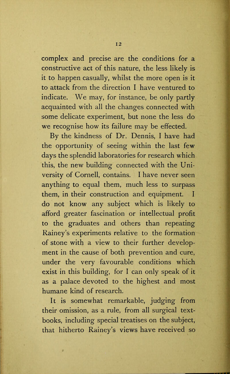 complex and precise are the conditions for a constructive act of this nature, the less likely is it to happen casually, whilst the more open is it to attack from the direction I have ventured to indicate. We may, for instance, be only partly acquainted with all the changes connected with some delicate experiment, but none the less do we recognise how its failure may be effected. By the kindness of Dr. Dennis, I have had the opportunity of seeing within the last few days the splendid laboratories for research which this, the new building connected with the Uni- versity of Cornell, contains. I have never seen anything to equal them, much less to surpass them, in their construction and equipment. I do not know any subject which is likely to afford greater fascination or intellectual profit to the graduates and others than repeating Rainey’s experiments relative to the formation of stone with a view to their further develop- ment in the cause of both prevention and cure, under the very favourable conditions which exist in this building, for I can only speak of it as a palace devoted to the highest and most humane kind of research. It is somewhat remarkable, judging from their omission, as a rule, from all surgical text- books, including special treatises on the subject, that hitherto Rainey’s views have received so