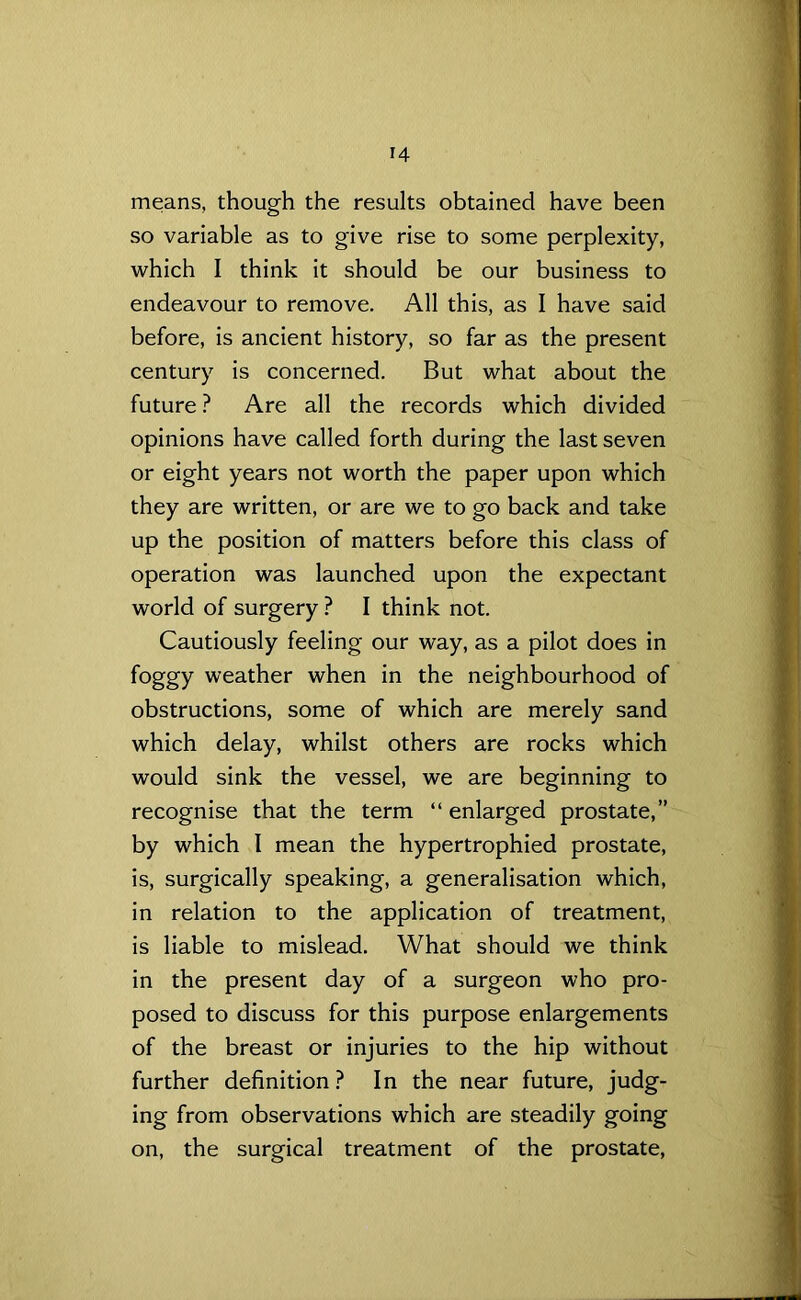 means, though the results obtained have been so variable as to give rise to some perplexity, which I think it should be our business to endeavour to remove. All this, as I have said before, is ancient history, so far as the present century is concerned. But what about the future ? Are all the records which divided opinions have called forth during the last seven or eight years not worth the paper upon which they are written, or are we to go back and take up the position of matters before this class of operation was launched upon the expectant world of surgery ? I think not. Cautiously feeling our way, as a pilot does in foggy weather when in the neighbourhood of obstructions, some of which are merely sand which delay, whilst others are rocks which would sink the vessel, we are beginning to recognise that the term “ enlarged prostate,” by which 1 mean the hypertrophied prostate, is, surgically speaking, a generalisation which, in relation to the application of treatment, is liable to mislead. What should we think in the present day of a surgeon who pro- posed to discuss for this purpose enlargements of the breast or injuries to the hip without further definition? In the near future, judg- ing from observations which are steadily going on, the surgical treatment of the prostate,