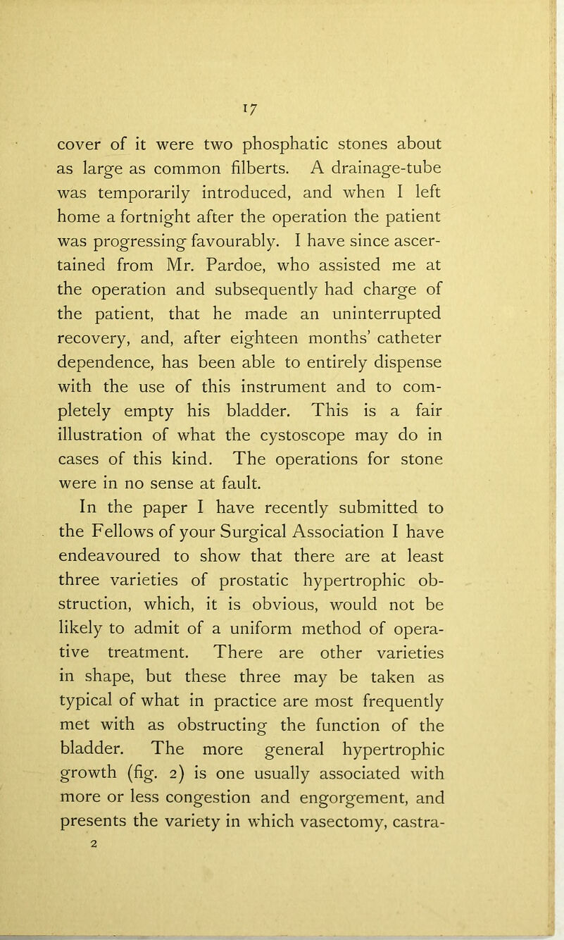 *7 cover of it were two phosphatic stones about as large as common filberts. A drainage-tube was temporarily introduced, and when I left home a fortnight after the operation the patient was progressing favourably. I have since ascer- tained from Mr. Pardoe, who assisted me at the operation and subsequently had charge of the patient, that he made an uninterrupted recovery, and, after eighteen months’ catheter dependence, has been able to entirely dispense with the use of this instrument and to com- pletely empty his bladder. This is a fair illustration of what the cystoscope may do in cases of this kind. The operations for stone were in no sense at fault. In the paper I have recently submitted to the Fellows of your Surgical Association I have endeavoured to show that there are at least three varieties of prostatic hypertrophic ob- struction, which, it is obvious, would not be likely to admit of a uniform method of opera- tive treatment. There are other varieties in shape, but these three may be taken as typical of what in practice are most frequently met with as obstructing the function of the bladder. The more general hypertrophic growth (fig. 2) is one usually associated with more or less congestion and engorgement, and presents the variety in which vasectomy, castra-