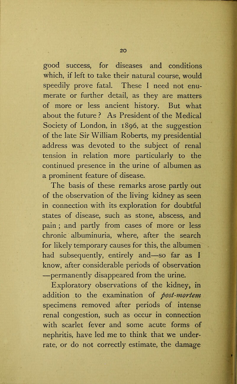 good success, for diseases and conditions which, if left to take their natural course, would speedily prove fatal. These I need not enu- merate or further detail, as they are matters of more or less ancient history. But what about the future ? As President of the Medical Society of London, in 1896, at the suggestion of the late Sir William Roberts, my presidential address was devoted to the subject of renal tension in relation more particularly to the continued presence in the urine of albumen as a prominent feature of disease. The basis of these remarks arose partly out of the observation of the living kidney as seen in connection with its exploration for doubtful states of disease, such as stone, abscess, and pain ; and partly from cases of more or less chronic albuminuria, where, after the search for likely temporary causes for this, the albumen had subsequently, entirely and—so far as I knowT, after considerable periods of observation —permanently disappeared from the urine. Exploratory observations of the kidney, in addition to the examination of post-mortem specimens removed after periods of intense renal congestion, such as occur in connection with scarlet fever and some acute forms of nephritis, have led me to think that we under- rate, or do not correctly estimate, the damage