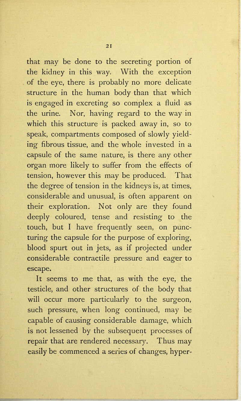 that may be done to the secreting portion of the kidney in this way. With the exception of the eye, there is probably no more delicate structure in the human body than that which is engaged in excreting so complex a fluid as the urine. Nor, having regard to the way in which this structure is packed away in, so to speak, compartments composed of slowly yield- ing fibrous tissue, and the whole invested in a capsule of the same nature, is there any other organ more likely to suffer from the effects of tension, however this may be produced. That the degree of tension in the kidneys is, at times, considerable and unusual, is often apparent on their exploration. Not only are they found deeply coloured, tense and resisting to the touch, but I have frequently seen, on punc- turing the capsule for the purpose of exploring, blood spurt out in jets, as if projected under considerable contractile pressure and eager to escape. It seems to me that, as with the eye, the testicle, and other structures of the body that will occur more particularly to the surgeon, such pressure, when long continued, may be capable of causing considerable damage, which is not lessened by the subsequent processes of repair that are rendered necessary. Thus may easily be commenced a series of changes, hyper-