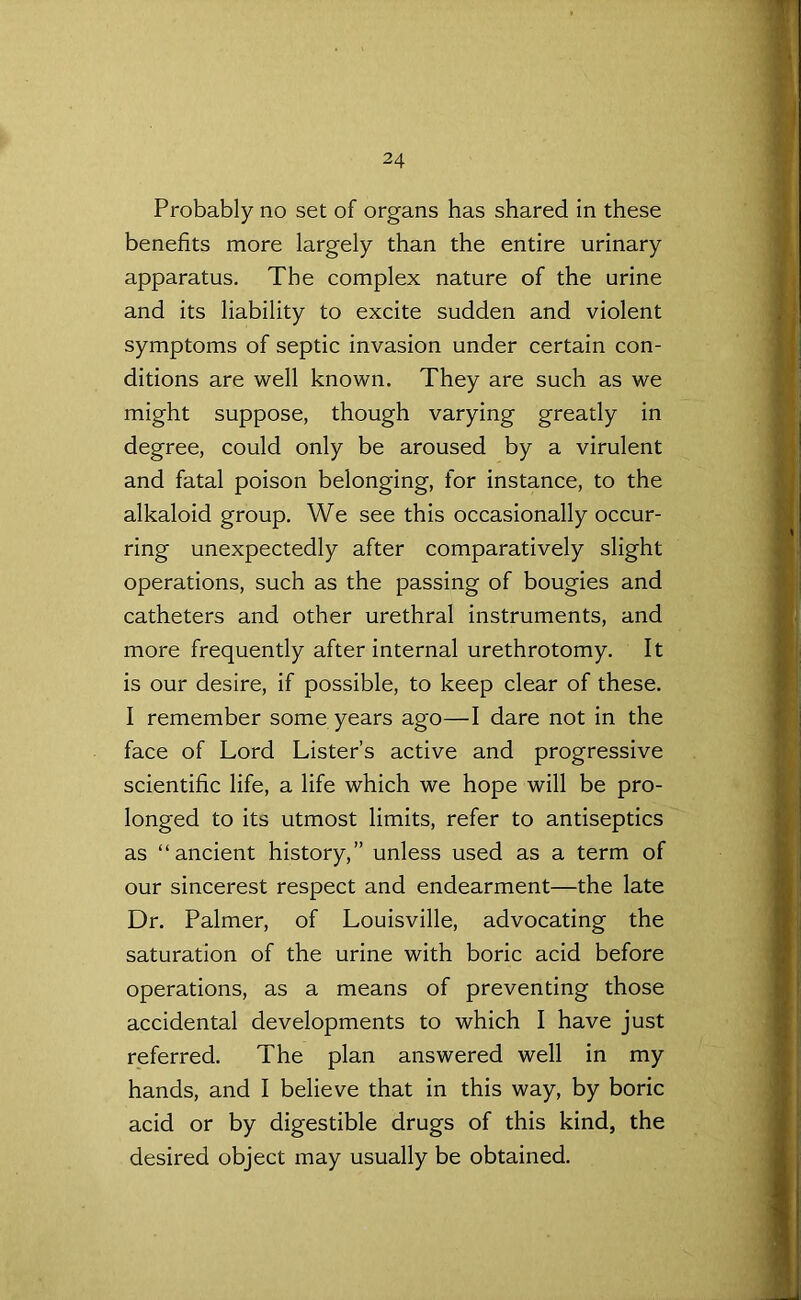 Probably no set of organs has shared in these benefits more largely than the entire urinary apparatus. The complex nature of the urine and its liability to excite sudden and violent symptoms of septic invasion under certain con- ditions are well known. They are such as we might suppose, though varying greatly in degree, could only be aroused by a virulent and fatal poison belonging, for instance, to the alkaloid group. We see this occasionally occur- ring unexpectedly after comparatively slight operations, such as the passing of bougies and catheters and other urethral instruments, and more frequently after internal urethrotomy. It is our desire, if possible, to keep clear of these. I remember some years ago—I dare not in the face of Lord Lister’s active and progressive scientific life, a life which we hope will be pro- longed to its utmost limits, refer to antiseptics as “ancient history,” unless used as a term of our sincerest respect and endearment—the late Dr. Palmer, of Louisville, advocating the saturation of the urine with boric acid before operations, as a means of preventing those accidental developments to which I have just referred. The plan answered well in my hands, and I believe that in this way, by boric acid or by digestible drugs of this kind, the desired object may usually be obtained.