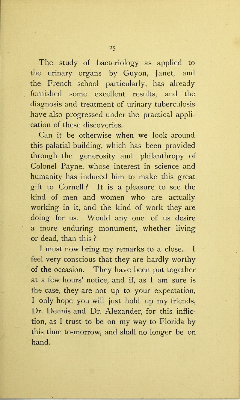 The study of bacteriology as applied to the urinary organs by Guyon, Janet, and the French school particularly, has already furnished some excellent results, and the diagnosis and treatment of urinary tuberculosis have also progressed under the practical appli- cation of these discoveries. Can it be otherwise when we look around this palatial building, which has been provided through the generosity and philanthropy of Colonel Payne, whose interest in science and humanity has induced him to make this great gift to Cornell ? It is a pleasure to see the kind of men and women who are actually working in it, and the kind of work they are doing for us. Would any one of us desire a more enduring monument, whether living or dead, than this ? I must now bring my remarks to a close. I feel very conscious that they are hardly worthy of the occasion. They have been put together at a few hours’ notice, and if, as I am sure is the case, they are not up to your expectation, I only hope you will just hold up my friends, Dr. Dennis and Dr. Alexander, for this inflic- tion, as I trust to be on my way to Florida by this time to-morrow, and shall no longer be on hand.