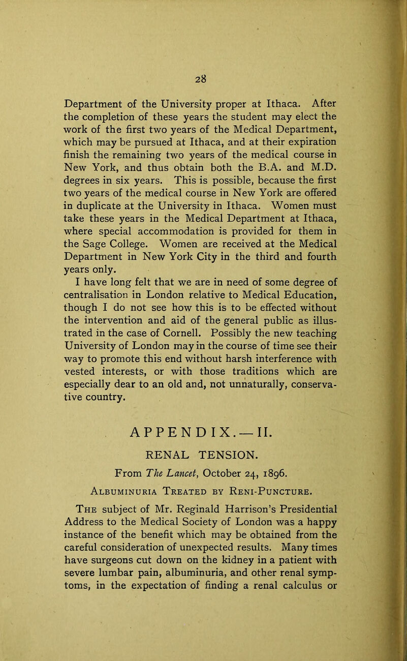 Department of the University proper at Ithaca. After the completion of these years the student may elect the work of the first two years of the Medical Department, which may be pursued at Ithaca, and at their expiration finish the remaining two years of the medical course in New York, and thus obtain both the B.A. and M.D. degrees in six years. This is possible, because the first two years of the medical course in New York are offered in duplicate at the University in Ithaca. Women must take these years in the Medical Department at Ithaca, where special accommodation is provided for them in the Sage College. Women are received at the Medical Department in New York City in the third and fourth years only. I have long felt that we are in need of some degree of centralisation in London relative to Medical Education, though I do not see how this is to be effected without the intervention and aid of the general public as illus- trated in the case of Cornell. Possibly the new teaching University of London may in the course of time see their way to promote this end without harsh interference with vested interests, or with those traditions which are especially dear to an old and, not unnaturally, conserva- tive country. APPENDIX.—II. RENAL TENSION. From The Lancet, October 24, 1896. Albuminuria Treated by Reni-Puncture. The subject of Mr. Reginald Harrison’s Presidential Address to the Medical Society of London was a happy instance of the benefit which may be obtained from the careful consideration of unexpected results. Many times have surgeons cut down on the kidney in a patient with severe lumbar pain, albuminuria, and other renal symp- toms, in the expectation of finding a renal calculus or