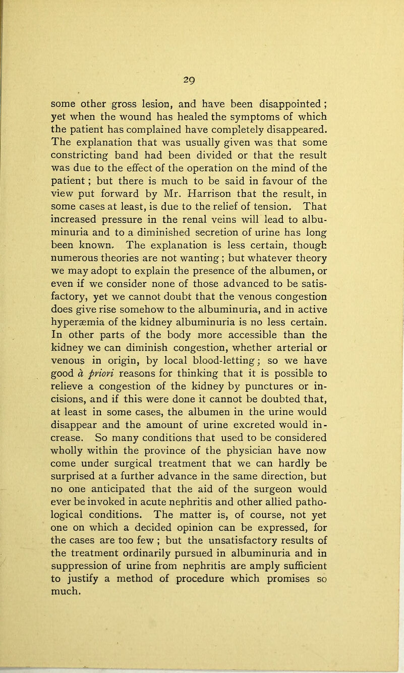 some other gross lesion, and have been disappointed; yet when the wound has healed the symptoms of which the patient has complained have completely disappeared. The explanation that was usually given was that some constricting band had been divided or that the result was due to the effect of the operation on the mind of the patient; but there is much to be said in favour of the view put forward by Mr. Harrison that the result, in some cases at least, is due to the relief of tension. That increased pressure in the renal veins will lead to albu- minuria and to a diminished secretion of urine has long been known. The explanation is less certain, though numerous theories are not wanting; but whatever theory we may adopt to explain the presence of the albumen, or even if we consider none of those advanced to be satis- factory, yet we cannot doubt that the venous congestion does give rise somehow to the albuminuria, and in active hyperaemia of the kidney albuminuria is no less certain. In other parts of the body more accessible than the kidney we can diminish congestion, whether arterial or venous in origin, by local blood-letting; so we have good a priori reasons for thinking that it is possible to relieve a congestion of the kidney by punctures or in- cisions, and if this were done it cannot be doubted that, at least in some cases, the albumen in the urine would disappear and the amount of urine excreted would in- crease. So many conditions that used to be considered wholly within the province of the physician have now come under surgical treatment that we can hardly be surprised at a further advance in the same direction, but no one anticipated that the aid of the surgeon would ever be invoked in acute nephritis and other allied patho- logical conditions. The matter is, of course, not yet one on which a decided opinion can be expressed, for the cases are too few ; but the unsatisfactory results of the treatment ordinarily pursued in albuminuria and in suppression of urine from nephritis are amply sufficient to justify a method of procedure which promises so much.