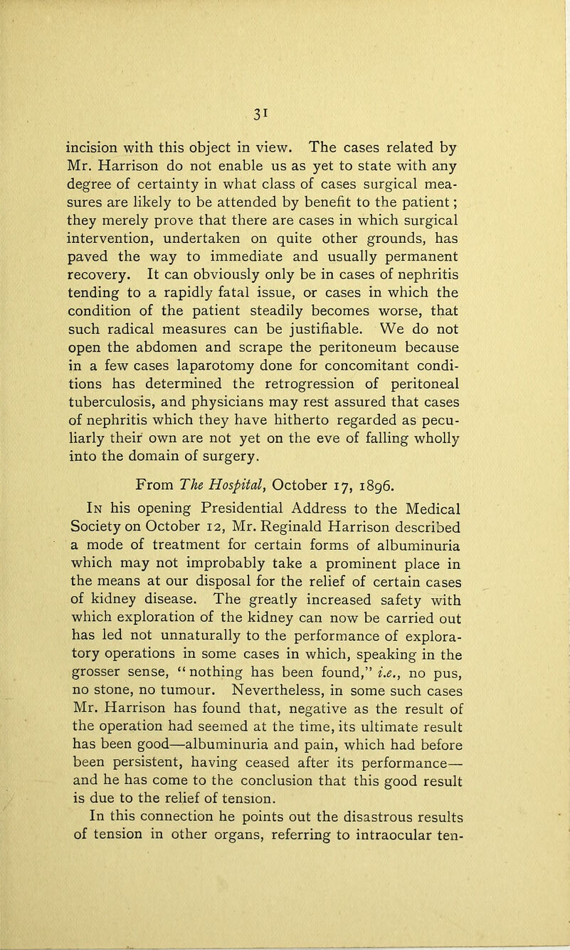 incision with this object in view. The cases related by Mr. Harrison do not enable us as yet to state with any degree of certainty in what class of cases surgical mea- sures are likely to be attended by benefit to the patient; they merely prove that there are cases in which surgical intervention, undertaken on quite other grounds, has paved the way to immediate and usually permanent recovery. It can obviously only be in cases of nephritis tending to a rapidly fatal issue, or cases in which the condition of the patient steadily becomes worse, that such radical measures can be justifiable. We do not open the abdomen and scrape the peritoneum because in a few cases laparotomy done for concomitant condi- tions has determined the retrogression of peritoneal tuberculosis, and physicians may rest assured that cases of nephritis which they have hitherto regarded as pecu- liarly their own are not yet on the eve of falling wholly into the domain of surgery. From The Hospital, October 17, 1896. In his opening Presidential Address to the Medical Society on October 12, Mr. Reginald Harrison described a mode of treatment for certain forms of albuminuria which may not improbably take a prominent place in the means at our disposal for the relief of certain cases of kidney disease. The greatly increased safety with which exploration of the kidney can now be carried out has led not unnaturally to the performance of explora- tory operations in some cases in which, speaking in the grosser sense, “nothing has been found,” i.e., no pus, no stone, no tumour. Nevertheless, in some such cases Mr. Harrison has found that, negative as the result of the operation had seemed at the time, its ultimate result has been good—albuminuria and pain, which had before been persistent, having ceased after its performance— and he has come to the conclusion that this good result is due to the relief of tension. In this connection he points out the disastrous results of tension in other organs, referring to intraocular ten-