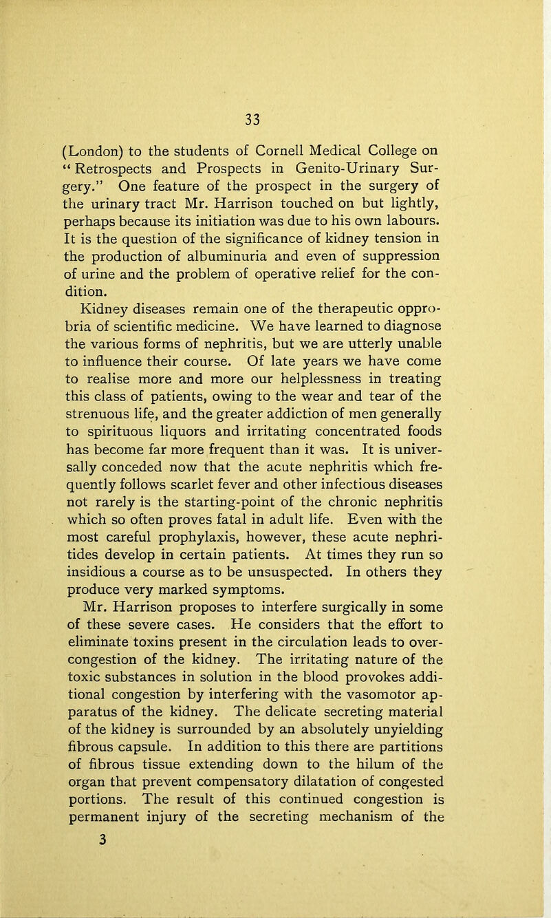(London) to the students of Cornell Medical College on “ Retrospects and Prospects in Genito-Urinary Sur- gery.” One feature of the prospect in the surgery of the urinary tract Mr. Harrison touched on but lightly, perhaps because its initiation was due to his own labours. It is the question of the significance of kidney tension in the production of albuminuria and even of suppression of urine and the problem of operative relief for the con- dition. Kidney diseases remain one of the therapeutic oppro- bria of scientific medicine. We have learned to diagnose the various forms of nephritis, but we are utterly unable to influence their course. Of late years we have come to realise more and more our helplessness in treating this class of patients, owing to the wear and tear of the strenuous life, and the greater addiction of men generally to spirituous liquors and irritating concentrated foods has become far more frequent than it was. It is univer- sally conceded now that the acute nephritis which fre- quently follows scarlet fever and other infectious diseases not rarely is the starting-point of the chronic nephritis which so often proves fatal in adult life. Even with the most careful prophylaxis, however, these acute nephri- tides develop in certain patients. At times they run so insidious a course as to be unsuspected. In others they produce very marked symptoms. Mr. Harrison proposes to interfere surgically in some of these severe cases. He considers that the effort to eliminate toxins present in the circulation leads to over- congestion of the kidney. The irritating nature of the toxic substances in solution in the blood provokes addi- tional congestion by interfering with the vasomotor ap- paratus of the kidney. The delicate secreting material of the kidney is surrounded by an absolutely unyielding fibrous capsule. In addition to this there are partitions of fibrous tissue extending down to the hilum of the organ that prevent compensatory dilatation of congested portions. The result of this continued congestion is permanent injury of the secreting mechanism of the 3