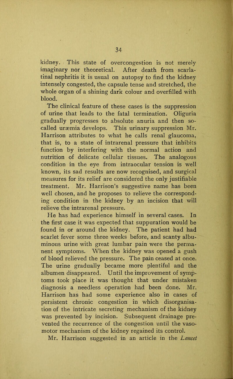 kidney. This state of overcongestion is not merely imaginary nor theoretical. After death from scarla- tinal nephritis it is usual on autopsy to find the kidney intensely congested, the capsule tense and stretched, the whole organ of a shining dark colour and overfilled with blood. The clinical feature of these cases is the suppression of urine that leads to the fatal termination. Oliguria gradually progresses to absolute anuria and then so- called uraemia develops. This urinary suppression Mr. Harrison attributes to what he calls renal glaucoma, that is, to a state of intrarenal pressure that inhibits function by interfering with the normal action and nutrition of delicate cellular tissues. The analogous condition in the eye from intraocular tension is well known, its sad results are now recognised, and surgical measures for its relief are considered the only justifiable treatment. Mr. Harrison’s suggestive name has been well chosen, and he proposes to relieve the correspond- ing condition in the kidney by an incision that will relieve the intrarenal pressure. He has had experience himself in several cases. In the first case it was expected that suppuration would be found in or around the kidney. The patient had had scarlet fever some three weeks before, and scanty albu- minous urine with great lumbar pain were the perma- nent symptoms. When the kidney was opened a gush of blood relieved the pressure. The pain ceased at once. The urine gradually became more plentiful and the albumen disappeared. Until the improvement of symp- toms took place it was thought that under mistaken diagnosis a needless operation had been done. Mr. Harrison has had some experience also in cases of persistent chronic congestion in which disorganisa- tion of the intricate secreting mechanism of the kidney was prevented by incision. Subsequent drainage pre- vented the recurrence of the congestion until the vaso- motor mechanism of the kidney regained its control. Mr. Harrison suggested in an article in the Lancet