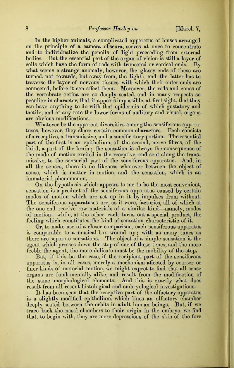 In the higher animals, a complicated apparatus of lenses arranged on the principle of a camera obscura, serves at once to concentrate and to individualize the pencils of light proceeding from external bodies. But the essential part of the organ of vision is still a layer of cells which have the form of rods with truncated or conical ends. By what seems a strange anomaly, however, the glassy ends of these are turned, not towards, but away from, the light; and the latter has to traverse the layer of nervous tissues with which their outer ends are connected, before it can affect them. Moreover, the rods and cones of the vertebrate retina are so deeply seated, and in many respects so peculiar in character, that it appears impossible, at first sight, that they can have anything to do with that epidermis of which gustatory and tactile, and at any rate the lower forms of auditory and visual, organs are obvious modifications. Whatever be the apparent diversities among the sensiferous appara- tuses, however, they share certain common characters. Each consists of a receptive, a transmissive, and a sensificatory portion. The essential part of the first is an epithelium, of the second, nerve fibres, of the third, a part of the brain; the sensation is always the consequence of the mode of motion excited in the receptive, and sent along the trans- missive, to the sensorial part of the sensiferous apparatus. And, in all the senses, there is no likeness whatever between the object of sense, which is matter in motion, and the sensation, which is an immaterial phenomenon. On the hypothesis which appears to me to be the most convenient, sensation is a product of the sensiferous apparatus caused by certain modes of motion which are set up in it by impulses from without. The sensiferous apparatuses are, as it were, factories, all of which at the one end receive raw materials of a similar kind—namely, modes of motion—while, at the other, each turns out a special product, the feeling which constitutes the kind of sensation characteristic of it. Or, to make use of a closer comparison, each sensiferous apparatus is comparable to a musical-box wound up; with as many tunes as there are separate sensations. The object of a simple sensation is the agent which presses down the stop of one of these tunes, and the more feeble the agent, the more delicate must be the mobility of the stop. But, if this be the case, if the recipient part of the sensiferous apparatus is, in all cases, merely a mechanism affected by coarser or finer kinds of material motion, we might expect to find that all sense organs are fundamentally alike, and result from the modification of the same morphological elements. And this is exactly what does result from all recent histological and embryological investigations. It has been seen that the receptive part of the olfactory apparatus is a slightly modified epithelium, which lines an olfactory chamber deeply seated between the orbits in adult human beings. But, if we trace back the nasal chambers to their origin in the embryo, we find that, to begin with, they are mere depressions of the skin of the fore