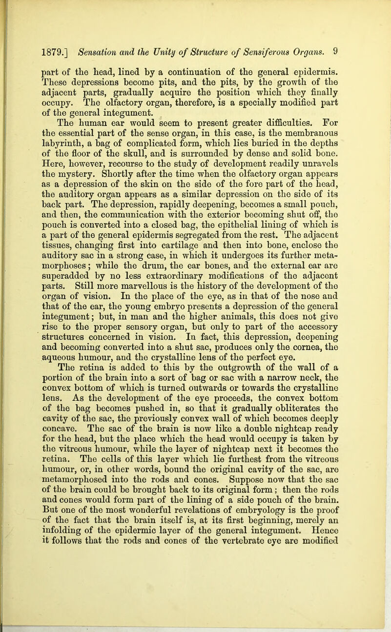 part of the head, lined by a continuation of the general epidermis. These depressions become pits, and the pits, by the growth of the adjacent parts, gradually acquire the position which they finally occupy. The olfactory organ, therefore, is a specially modified part of the general integument. The human ear would seem to present greater difficulties. For the essential part of the sense organ, in this case, is the membranous labyrinth, a bag of complicated form, which lies buried in the depths of the floor of the skull, and is surrounded by dense and solid bone. Here, however, recourse to the study of development readily unravels the mystery. Shortly after the time when the olfactory organ appears as a depression of the skin on the side of the fore part of the head, the auditory organ appears as a similar depression on the side of its back part. The depression, rapidly deepening, becomes a small pouch, and then, the communication with the exterior becoming shut off, the pouch is converted into a closed bag, the epithelial lining of which is a part of the general epidermis segregated from the rest. The adjacent tissues, changing first into cartilage and then into bone, enclose the auditory sac in a strong case, in which it undergoes its further meta- morphoses ; while the drum, the ear bones, and the external ear are superadded by no less extraordinary modifications of the adjacent parts. Still more marvellous is the history of the development of the organ of vision. In the place of the eye, as in that of the nose and that of the ear, the young embryo presents a depression of the general integument; but, in man and the higher animals, this does not give rise to the proper sensory organ, but only to part of the accessory structures concerned in vision. In fact, this depression, deepening and becoming converted into a shut sac, produces only the cornea, the aqueous humour, and the crystalline lens of the perfect eye. The retina is added to this by the outgrowth of the wall of a portion of the brain into a sort of bag or sac with a narrow neck, the convex bottom of which is turned outwards or towards the crystalline lens. As the development of the eye proceeds, the convex bottom of the bag becomes pushed in, so that it gradually obliterates the cavity of the sac, the previously convex wall of which becomes deeply concave. The sac of the brain is now like a double nightcap ready for the head, but the place which the head would occupy is taken by the vitreous humour, while the layer of nightcap next it becomes the retina. The cells of this layer which lie furthest from the vitreous humour, or, in other words, bound the original cavity of the sac, are metamorphosed into the rods and cones. Suppose now that the sac of the brain could be brought back to its original form ; then the rods and cones would form part of the lining of a side pouch of the brain. But one of the most wonderful revelations of embryology is the proof of the fact that the brain itself is, at its first beginning, merely an infolding of the epidermic layer of the general integument. Hence it follows that the rods and cones of the vertebrate eye are modified
