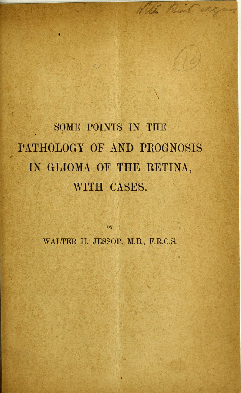 SOME POINTS IN THE PATHOLOGY OF AND PROGNOSIS IN GLIOMA OF THE RETINA, WITH CASES. BY WALTER H. JESSOP, M.B., F.R.C.S.