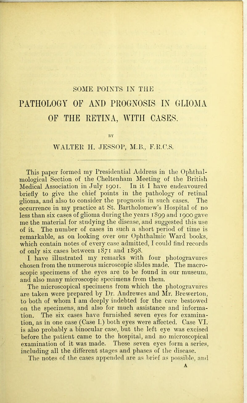 PATHOLOGY OF AND PROGNOSIS IN GLIOMA OF THE RETINA, WITH CASES. BY WALTER H. JESSOP, M.B., F.E.C.S. This paper formed my Presidential Address in the Ophthal- mological Section of the Cheltenham Meeting of the British Medical Association in July 1901. In it I have endeavoured briefly to give the chief points in the pathology of retinal glioma, and also to consider the prognosis in such cases. The occurrence in my practice at St. Bartholomew’s Hospital of no less than six cases of glioma during the years 1899 and 1900 gave me the material for studying the disease, and suggested this use of it. The number of cases in such a short period of time is remarkable, as on looking over our Ophthalmic Ward books, which contain notes of every case admitted, I could find records of only six cases between 1871 and 1898. I have illustrated my remarks with four photogravures chosen from the numerous microscopic slides made. The macro- scopic specimens of the eyes are to be found in our museum, and also many microscopic specimens from them. The microscopical specimens from which the photogravures are taken were prepared by Dr. Andrewes and Mr. Brewerton, to both of whom I am deeply indebted for the care bestowed on the specimens, and also for much assistance and informa- tion. The six cases have furnished seven eyes for examina- tion, as in one case (Case I.) both eyes were affected. Case YI. is also probably a binocular case, but the left eye was excised before the patient came to the hospital, and no microscopical examination of it was made. These seven eyes form a series, including all the different stages and phases of the disease. The notes of the cases appended are as brief as possible, and A