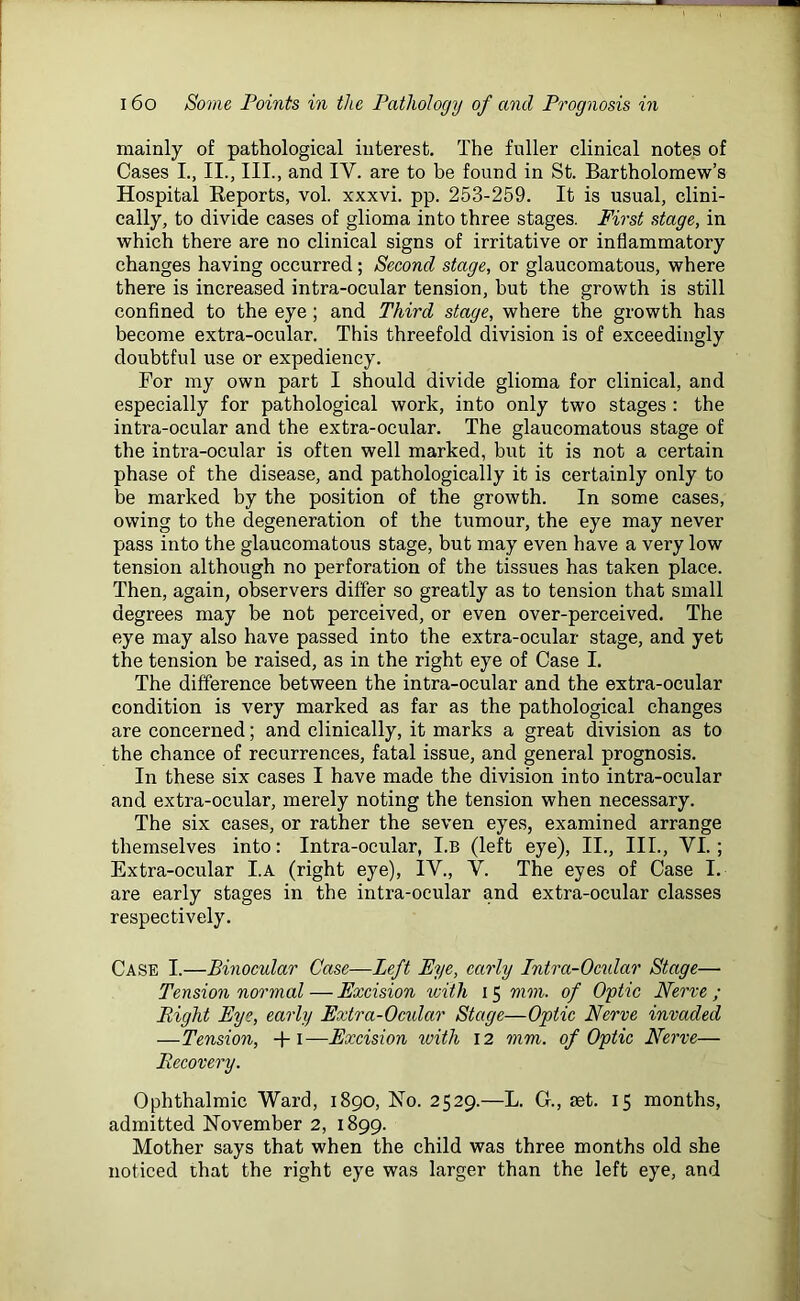 mainly of pathological interest. The fuller clinical notes of Cases I., II., III., and IY. are to be found in St. Bartholomew’s Hospital Reports, vol. xxxvi. pp. 253-259. It is usual, clini- cally, to divide cases of glioma into three stages. First stage, in which there are no clinical signs of irritative or inflammatory changes having occurred ; Second stage, or glaucomatous, where there is increased intra-ocular tension, but the growth is still confined to the eye; and Third stage, where the growth has become extra-ocular. This threefold division is of exceedingly doubtful use or expediency. For my own part I should divide glioma for clinical, and especially for pathological work, into only two stages : the intra-ocular and the extra-ocular. The glaucomatous stage of the intra-ocular is often well marked, but it is not a certain phase of the disease, and pathologically it is certainly only to be marked by the position of the growth. In some cases, owing to the degeneration of the tumour, the eye may never pass into the glaucomatous stage, but may even have a very low tension although no perforation of the tissues has taken place. Then, again, observers differ so greatly as to tension that small degrees may be not perceived, or even over-perceived. The eye may also have passed into the extra-ocular stage, and yet the tension be raised, as in the right eye of Case I. The difference between the intra-ocular and the extra-ocular condition is very marked as far as the pathological changes are concerned; and clinically, it marks a great division as to the chance of recurrences, fatal issue, and general prognosis. In these six cases I have made the division into intra-ocular and extra-ocular, merely noting the tension when necessary. The six cases, or rather the seven eyes, examined arrange themselves into: Intra-ocular, I.b (left eye), II., III., VI.; Extra-ocular I.A (right eye), IY., V. The eyes of Case I. are early stages in the intra-ocular and extra-ocular classes respectively. Case I.—Binocular Case—Left Eye, early Intra-Ocidar Stage— Tension normal—Excision with 15 mm. of Optic Nerve; Right Eye, early Extra-Ocular Stage—Optic Nerve invaded —Tension, -+■ 1—Excision with 12 mm. of Optic Nerve— Recovery. Ophthalmic Ward, 1890, No. 2529.—L. G., ret. 15 months, admitted November 2, 1899. Mother says that when the child was three months old she noticed that the right eye was larger than the left eye, and