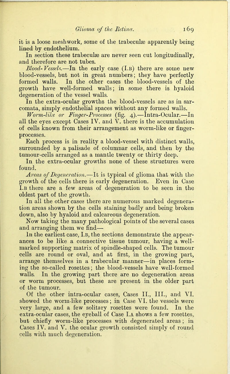 it is a loose meshwork, some of the trabeculae apparently being lined by endothelium. In section these trabeculae are never seen cut longitudinally, and therefore are not tubes. Blood-Vessels.—In the early case (I.b) there are some new blood-vessels, but not in great numbers; they have perfectly formed walls. In the other cases the blood-vessels of the growth have well-formed walls; in some there is hyaloid degeneration of the vessel walls. In the extra-ocular growths the blood-vessels are as in sar- comata, simply endothelial spaces without any formed walls. Worm-like or Finger-Processes (fig. 4).—Intra-Ocular.—In all the eyes except Cases IY. and V. there is the accumulation of cells known from their arrangement as worm-like or finger- processes. Each process is in reality a blood-vessel with distinct walls, surrounded by a palisade of columnar cells, and then by the tumour-cells arranged as a mantle twenty or thirty deep. In the extra-ocular growths none of these structures were found. Areas of Degeneration.—It is typical of glioma that with the growth of the cells there is early degeneration. Even in Case I.b there are a few areas of degeneration to be seen in the oldest part of the growth. In all the other cases there are numerous marked degenera- tion areas shown by the cells staining badly and being broken down, also by hyaloid and calcareous degeneration. Now taking the many pathological points of the several cases and arranging them we find— In the earliest case, I.B, the sections demonstrate the appear- ances to be like a connective tissue tumour, having a well- marked supporting matrix of spindle-shaped cells. The tumour cells are round or oval, and at first, in the growing part, arrange themselves in a trabecular manner—in places form- ing the so-called rosettes; the blood-vessels have well-formed walls. In the growing part there are no degeneration areas or worm processes, but these are present in the older part of the tumour. Of the other intra-ocular cases, Cases II., III., and VI. showed the worm-like processes; in Case YI. the vessels were very large, and a few solitary rosettes were found. In the extra-ocular cases, the eyeball of Case I.A shows a few rosettes, but chiefly worm-like processes with degenerated areas ; in Cases IV. and V. the ocular growth consisted simply of round cells with much degeneration.