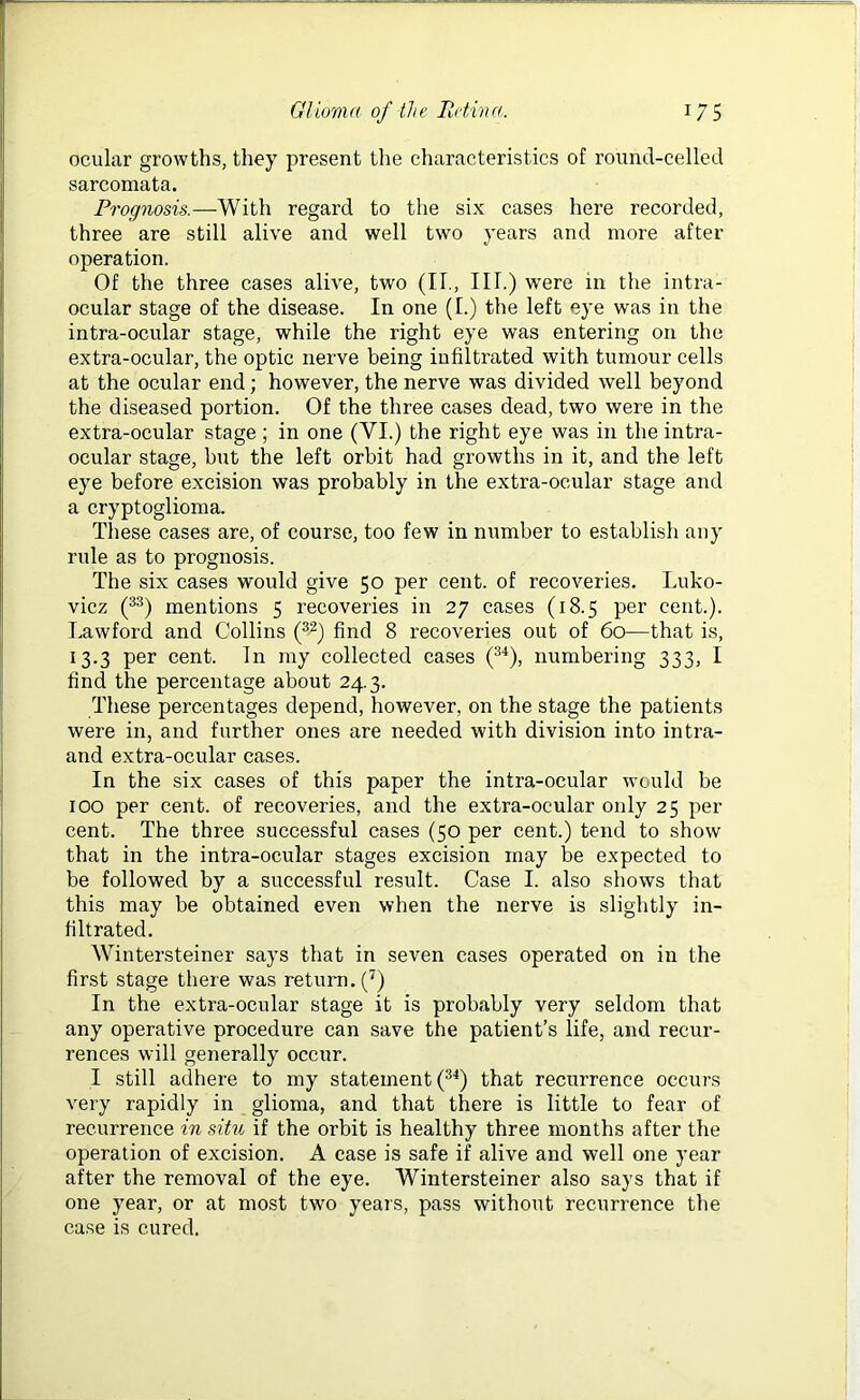 ocular growths, they present the characteristics of round-celled sarcomata. Prognosis.—With regard to the six cases here recorded, three are still alive and well two years and more after operation. Of the three cases alive, two (II., III.) were in the intra- ocular stage of the disease. In one (I.) the left eye was in the intra-ocular stage, while the right eye was entering on the extra-ocular, the optic nerve being infiltrated with tumour cells at the ocular end; however, the nerve was divided well beyond the diseased portion. Of the three cases dead, two were in the extra-ocular stage ; in one (VI.) the right eye was in the intra- ocular stage, but the left orbit had growths in it, and the left eye before excision was probably in the extra-ocular stage and a cryptoglioma. These cases are, of course, too few in number to establish any rule as to prognosis. The six cases would give 50 per cent, of recoveries. Luko- vicz (33) mentions 5 recoveries in 27 cases (18.5 per cent.). Lawford and Collins (32) find 8 recoveries out of 60—that is, 13.3 per cent. In my collected cases (34), numbering 333, I find the percentage about 24.3. These percentages depend, however, on the stage the patients were in, and further ones are needed with division into intra- and extra-ocular cases. In the six cases of this paper the intra-ocular would be 100 per cent, of recoveries, and the extra-ocular only 25 per cent. The three successful cases (50 per cent.) tend to show that in the intra-ocular stages excision may be expected to be followed by a successful result. Case I. also shows that this may be obtained even when the nerve is slightly in- filtrated. Wintersteiner says that in seven cases operated on in the first stage there was return. (7) In the extra-ocular stage it is probably very seldom that any operative procedure can save the patient’s life, and recur- rences will generally occur. I still adhere to my statement (34) that recurrence occurs very rapidly in glioma, and that there is little to fear of recurrence in situ if the orbit is healthy three months after the operation of excision. A ease is safe if alive and well one year after the removal of the eye. Wintersteiner also says that if one year, or at most two years, pass without recurrence the case is cured.