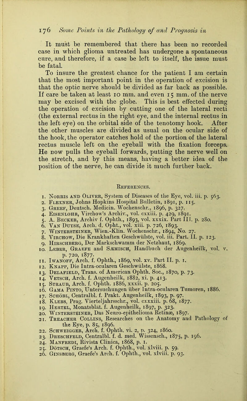 It must be remembered that there has been no recorded case in which glioma untreated has undergone a spontaneous cure, and therefore, if a case be left to itself, the issue must be fatal. To insure the greatest chance for the patient I am certain that the most important point in the operation of excision is that the optic nerve should be divided as far back as possible. If care be taken at least 10 mm. and even 15 mm. of the nerve may be excised with the globe. This is best effected during the operation of excision by cutting one of the lateral recti (the external rectus in the right eye, and the internal rectus in the left eye) on the orbital side of the tenotomy hook. After the other muscles are divided as usual on the ocular side of the hook, the operator catches hold of the portion of the lateral rectus muscle left on the eyeball with the fixation forceps. He now pulls the eyeball forwards, putting the nerve well on the stretch, and by this means, having a better idea of the position of the nerve, he can divide it much further back. References. 1. Norris and Oliver, System of Diseases of the Eye, vol. iii. p. 563. 2. Flexner, Johns Hopkins Hospital Bulletin, 1891, p. 115. 3. Greef, Deutsch. Medicin. Wochenschr., 1896, p. 327. 4. Eisenlohr, Virchow’s Archiv., vol. cxxiii. p. 429, 1891. 5. A. Becker, Archiv f. Oplith., 1893, vol. xxxix. Part III. p. 280. 6. Van Duyse, Arch. d. Opht., vol. xiii. p. 726, 1893. 7. Wintersteiner, Wien.-Klin. Wochenschr., 1894, No. 27. 8. Virchow, Die Krankhaften Geschwtilste, vol. iii. Part. II. p. 123. 9. Hirschberg, Der Markschwamm der Netzhaut, 1869. 10. Leber, Graefe and S^emisch, Handbuch der Augenlieilk, vol. v. p. 720, 1877. 11. Iwanoff, Arch. f. Ophth., 1869, vol. xv. Part II. p. r. 12. Knapp, Die Intra-ocularen Geschwiilste, 1868. 13. Delafield, Trans, of American Ophth. Soc., 1870, p. 73. 14. Vetsch, Arch. f. Augenheilk, 1882, xi. p. 413. 15. Straub, Arch. f. Ophth. 1886, xxxii. p. 205. 16. Gama Pinto, Untersuchungen iiber Intra-ocularen Tumoren, 1886. 17. Schobl, Centralbl. f. Prakt. Augenlieilk, 1893, P- 97- 18. Klebs, Prag. Vierteljahrsschr., vol. cxxxiii. p. 68, 1877. 19. Hertel, Monatsblat. f. Augenlieilk, 1897, p. 323. 20. Wintersteiner, Das Neuro-epithelioma Retinae, 1897. 21. Treacher Collins, Researches on the Anatomy and Pathology of the Eye, p. 85, 1896. 22. Schweigger, Arch. f. Ophtli. vi. 2, p. 324, i860. 23. Dreschfeld, Centralbl. f. d. med. Wissensch., 1875, p. 196. 24. Manfredi, Rivista Clinica, 1868, p. 1. 25. Dotsch, Graefe’s Arch. f. Ophth., vol. xlviii. p. 59. 26. Ginsberg, Graefe’s Arch. f. Ophth., vol. xlviii. p. 93.