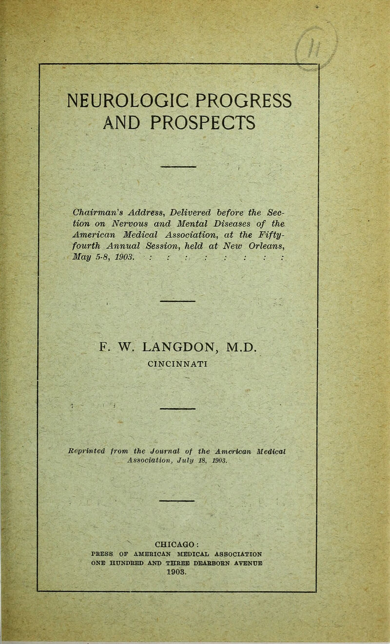 NEUROLOGIG PROGRESS AND PROSPECTS Chairman's Address, Delivered before the Sec- tion on Nervous and Mental Diseases of the American Medical Association, at the Fifty- fourth Annual Session, held at New Orleans, May 5-8, 1903. : r : F. W. LANGDON, M.D. CINCINNATI Reprinted from the Journal of the American Medical Association, July 18, 1903. CHICAGO: PRESS OF AMERICAN MEDICAL ASSOCIATION ONE HUNDRED AND THREE DEARBORN AVENUE 1903.