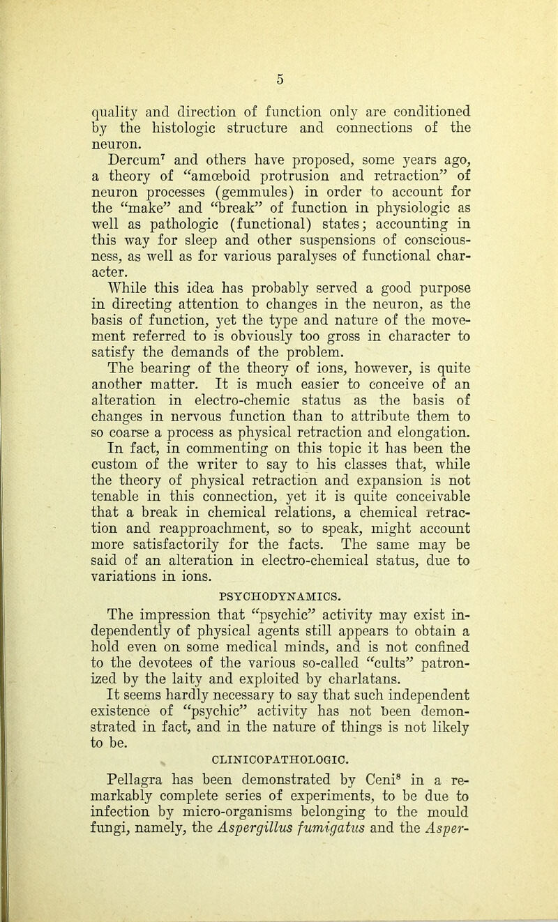 quality and direction of function only are conditioned by the histologic structure and connections of the neuron. Dercum7 and others have proposed, some years ago, a theory of “amoeboid protrusion and retraction” of neuron processes (gemmules) in order to account for the “make” and “break” of function in physiologic as well as pathologic (functional) states; accounting in this way for sleep and other suspensions of conscious- ness, as well as for various paralyses of functional char- acter. While this idea has probably served a good purpose in directing attention to changes in the neuron, as the basis of function, yet the type and nature of the move- ment referred to is obviously too gross in character to satisfy the demands of the problem. The bearing of the theory of ions, however, is quite another matter. It is much easier to conceive of an alteration in electro-chemic status as the basis of changes in nervous function than to attribute them to so coarse a process as physical retraction and elongation. In fact, in commenting on this topic it has been the custom of the writer to say to his classes that, while the theory of physical retraction and expansion is not tenable in this connection, yet it is quite conceivable that a break in chemical relations, a chemical retrac- tion and reapproachment, so to speak, might account more satisfactorily for the facts. The same may be said of an alteration in electro-chemical status, due to variations in ions. PSYCHODYNAMICS. The impression that “psychic” activity may exist in- dependently of physical agents still appears to obtain a hold even on some medical minds, and is not confined to the devotees of the various so-called “cults” patron- ized by the laity and exploited by charlatans. It seems hardly necessary to say that such independent existence of “psychic” activity has not been demon- strated in fact, and in the nature of things is not likely to be. CLINICOPATHOLOGIC. Pellagra has been demonstrated by Ceni8 in a re- markably complete series of experiments, to be due to infection by micro-organisms belonging to the mould fungi, namely, the Aspergillus fumigatus and the As per-