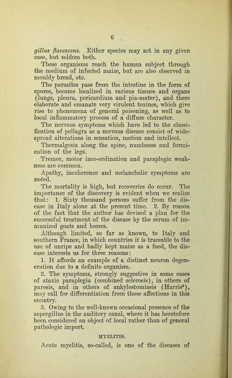 gillus flavescens. Either species may act in any given case, but seldom both. These organisms reach the human subject through the medium of infected maize, but are also observed in mouldy bread, etc. The parasites pass from the intestine in the form of spores, become localized in various tissues and organs (lungs, pleura, pericardium and pia-mater), and there elaborate and emanate very virulent toxines, which give rise to phenomena of general poisoning, as well as to local inflammatory process of a diffuse character. The nervous symptoms which have led to the classi- fication of pellagra as a nervous disease consist of wide- spread alterations in sensation, motion and intellect. Thermalgesia along the spine, numbness and formi- cation of the legs. Tremor, motor inco-ordination and paraplegic weak- ness are common. Apathy, incoherence and melancholic symptoms are noted. The mortality is high, but recoveries do occur. The importance of the discovery is evident when we realize that: 1. Sixty thousand persons suffer from the dis- ease in Italy alone at the present time. 2. By reason of the fact that the author has devised a plan for the successful treatment of the disease by the serum of im- munized goats and horses. Although limited, so far as known, to Italy and southern France, in which countries it is traceable to the use of unripe and badly kept maize as a food, the dis- ease interests us for three reasons: 1. It affords an example of a distinct neuron degen- eration due to a definite organism. 2. The symptoms, strongly suggestive in some cases of ataxic paraplegia (combined sclerosis), in others of paresis, and in others of ankylostomiasis (Harris9), may call for differentiation from those affections in this country. 3. Owing to the well-known occasional presence of the aspergillus in the auditory canal, where it has heretofore been considered an object of local rather than of general pathologic import. MYELITIS. Acute myelitis, so-called, is one of the diseases of