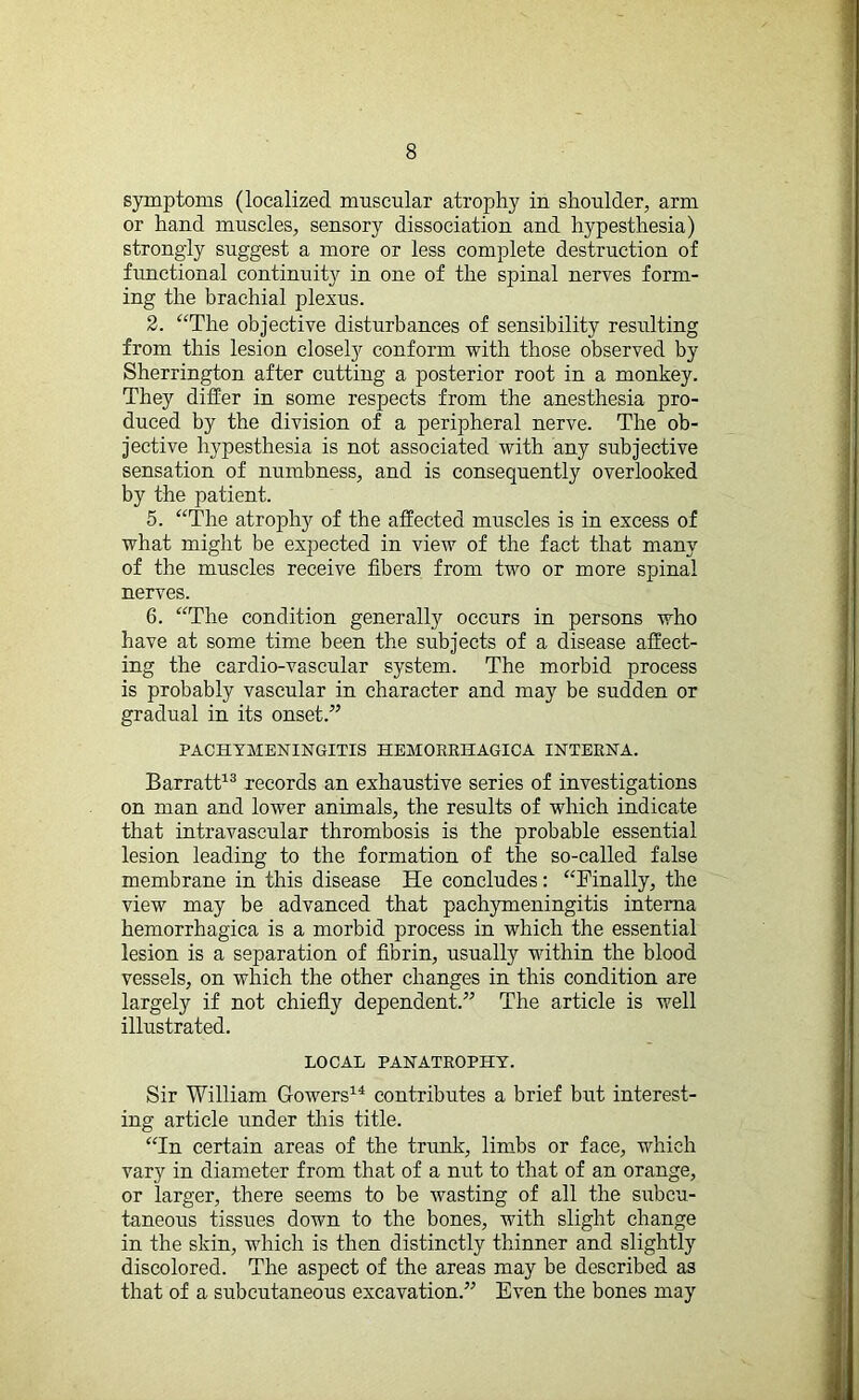 symptoms (localized muscular atrophy in shoulder, arm or hand muscles, sensory dissociation and hypesthesia) strongly suggest a more or less complete destruction of functional continuity in one of the spinal nerves form- ing the brachial plexus. 2. “The objective disturbances of sensibility resulting from this lesion closety conform with those observed by Sherrington after cutting a posterior root in a monkey. They differ in some respects from the anesthesia pro- duced by the division of a peripheral nerve. The ob- jective hypesthesia is not associated with any subjective sensation of numbness, and is consequently overlooked by the patient. 5. “The atrophy of the affected muscles is in excess of what might be expected in view of the fact that many of the muscles receive fibers from two or more spinal nerves. 6. “The condition generally occurs in persons who have at some time been the subjects of a disease affect- ing the cardio-vascular system. The morbid process is probably vascular in character and may be sudden or gradual in its onset.” PACHYMENINGITIS HEMORRHAGICA INTERNA. Barratt13 records an exhaustive series of investigations on man and lower animals, the results of which indicate that intravascular thrombosis is the probable essential lesion leading to the formation of the so-called false membrane in this disease He concludes: “Finally, the view may be advanced that pachymeningitis interna hemorrhagica is a morbid process in which the essential lesion is a separation of fibrin, usually within the blood vessels, on which the other changes in this condition are largely if not chiefly dependent.” The article is well illustrated. LOCAL PANATROPHY. Sir William Gowers14 contributes a brief but interest- ing article under this title. “In certain areas of the trunk, limbs or face, which vary in diameter from that of a nut to that of an orange, or larger, there seems to be wasting of all the subcu- taneous tissues down to the bones, with slight change in the skin, which is then distinctly thinner and slightly discolored. The aspect of the areas may be described as that of a subcutaneous excavation.” Even the bones may