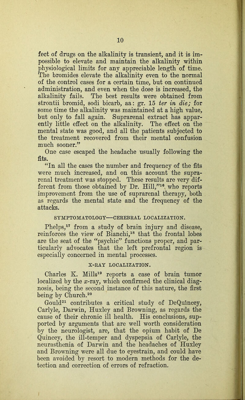 feet of drugs on the alkalinity is transient, and it is im- possible to elevate and maintain the alkalinity within physiological limits for any appreciable length of time. The bromides elevate the alkalinity even to the normal of the control cases for a certain time, but on continued administration, and even when the dose is increased, the alkalinity fails. The best results were obtained from strontii bromid, sodi bicarb, aa: gr. 15 ter in die; for some time the alkalinity was maintained at a high value, but only to fall again. Suprarenal extract has appar- ently little effect on the alkalinity. The effect on the mental state was good, and all the patients subjected to the treatment recovered from their mental confusion much sooner.” One case escaped the headache usually following the fits. “In all the cases the number and frequency of the fits were much increased, and on this account the supra- renal treatment was stopped. These results are very dif- ferent from those obtained by Dr. Hill,”1®, who reports improvement from the use of suprarenal therapy, both as regards the mental state and the frequency of the attacks. SYMPTOMATOLOGY—CEREBRAL LOCALIZATION. Phelps,17 from a study of brain injury and disease, reinforces the view of Bianchi,18 that the frontal lobes are the seat of the “psychic” functions proper, and par- ticularly advocates that the left prefrontal region is especially concerned in mental processes. X-RAY LOCALIZATION. Charles K. Mills19 reports a case of brain tumor localized by the x-ray, which confirmed the clinical diag- nosis, being the second instance of this nature, the first being by Church.20 Gould21 contributes a critical study of DeQuineey, Carlyle, Darwin, Huxley and Browning, as regards the cause of their chronic ill health. His conclusions, sup- ported by arguments that are well worth consideration by the neurologist, are, that the opium habit of De Quincey, the ill-temper and dyspepsia of Carlyle, the neurasthenia of Darwin and the headaches of Huxley and Browning were all due to eyestrain, and could have been avoided by resort to modern methods for the de- tection and correction of errors of refraction.