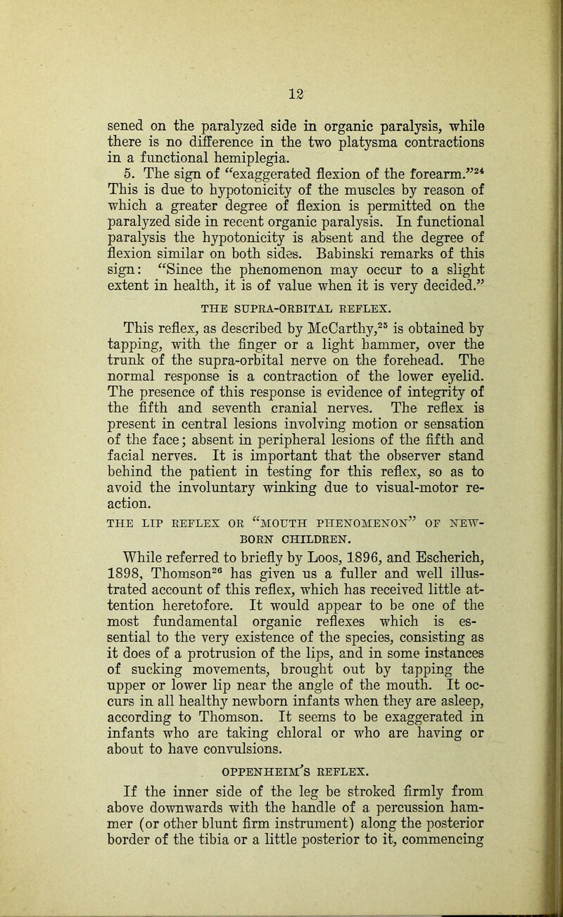 sened on the paralyzed side in organic paralysis, while there is no difference in the two platysma contractions in a functional hemiplegia. 5. The sign of “exaggerated flexion of the forearm.”24 This is due to hypotonicity of the muscles by reason of which a greater degree of flexion is permitted on the paralyzed side in recent organic paralysis. In functional paralysis the hypotonicity is absent and the degree of flexion similar on both sides. Babinski remarks of this sign: “Since the phenomenon may occur to a slight extent in health, it is of value when it is very decided.” THE SUPRA-ORBITAL REFLEX. This reflex, as described by McCarthy,25 is obtained by tapping, with the finger or a light hammer, over the trunk of the supra-orbital nerve on the forehead. The normal response is a contraction of the lower eyelid. The presence of this response is evidence of integrity of the fifth and seventh cranial nerves. The reflex is present in central lesions involving motion or sensation of the face; absent in peripheral lesions of the fifth and facial nerves. It is important that the observer stand behind the patient in testing for this reflex, so as to avoid the involuntary winking due to visual-motor re- action. THE LIP REFLEX OR “MOUTH PHENOMENON” OF NEW- BORN CHILDREN. While referred to briefly by Loos, 1896, and Escherich, 1898, Thomson20 has given us a fuller and well illus- trated account of this reflex, which has received little at- tention heretofore. It would appear to be one of the most fundamental organic reflexes which is es- sential to the very existence of the species, consisting as it does of a protrusion of the lips, and in some instances of sucking movements, brought out by tapping the upper or lower lip near the angle of the mouth. It oc- curs in all healthy newborn infants when they are asleep, according to Thomson. It seems to be exaggerated in infants who are taking chloral or who are having or about to have convulsions. OPPENHEnfS REFLEX. If the inner side of the leg be stroked firmly from above downwards with the handle of a percussion ham- mer (or other blunt firm instrument) along the posterior border of the tibia or a little posterior to it, commencing