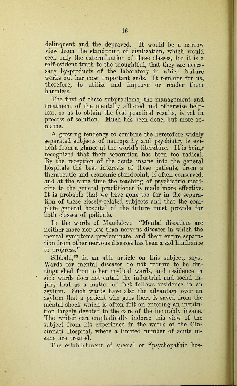 delinquent and the depraved. It would be a narrow view from the standpoint of civilization, which would seek only the extermination of these classes, for it is a self-evident truth to the thoughtful, that they are neces- sary by-products of the laboratory in which Nature works out her most important ends. It remains for us, therefore, to utilize and improve or render them harmless. The first of these subproblems, the management and treatment of the mentally afflicted and otherwise help- less, so as to obtain the best practical results, is yet in process of solution. Much has been done, but more re- mains. A growing tendency to combine the heretofore widely separated subjects of neuropathy and psychiatry is evi- dent from a glance at the world’s literature. It is being recognized that their separation has been too radical. By the reception of the acute insane into the general hospitals the best interests of these patients, from a therapeutic and economic standpoint, is often conserved, and at the same time the teaching of psychiatric medi- cine to the general practitioner is made more effective. It is probable that we have gone too far in the separa- tion of these closely-related subjects and that the com- plete general hospital of the future must provide for both classes of patients. In the words of Maudsley: “Mental disorders are neither more nor less than nervous diseases in which the mental symptoms predominate, and their entire separa- tion from other nervous diseases has been a sad hindrance to progress.” Sibbald,33 in an able article on this subject, says: Wards for mental diseases do not require to be dis- tinguished from other medical wards, and residence in sick wards does not entail the industrial and social in- jury that as a matter of fact follows residence in an asylum. Such wards have also the advantage over an asylum that a patient who goes there is saved from the mental shock which is often felt on entering an institu- tion largely devoted to the care of the incurably insane. The writer can emphatically indorse this view of the subject from his experience in the wards of the Cin- cinnati Hospital, where a limited number of acute in- sane are treated. The establishment of special or “psychopathic hos-