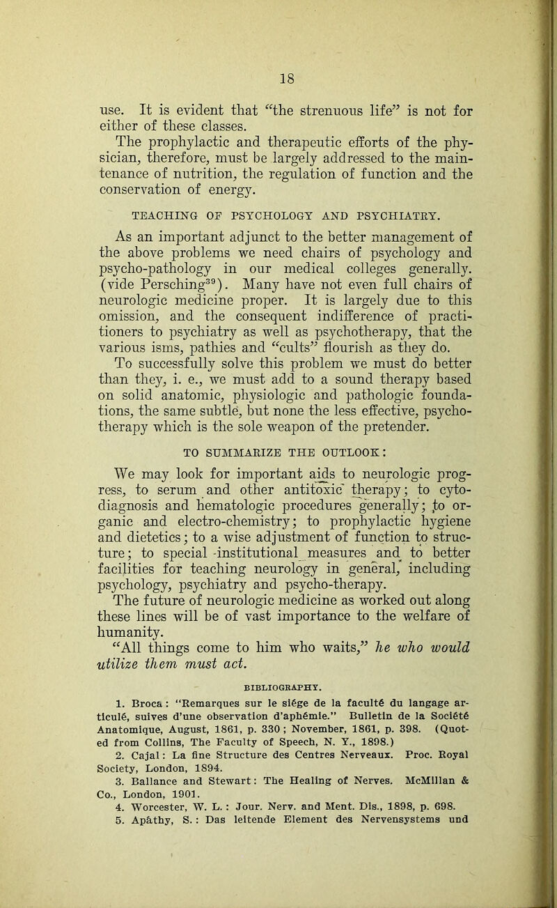 use. It is evident that “the strenuous life” is not for either of these classes. The prophylactic and therapeutic efforts of the phy- sician, therefore, must be largely addressed to the main- tenance of nutrition, the regulation of function and the conservation of energy. TEACHING OF PSYCHOLOGY AND PSYCHIATRY. As an important adjunct to the better management of the above problems we need chairs of psychology and psycho-pathology in our medical colleges generally, (vide Persching39). Many have not even full chairs of neurologic medicine proper. It is largely due to this omission, and the consequent indifference of practi- tioners to psychiatry as well as psychotherapy, that the various isms, pathies and “cults” flourish as they do. To successfully solve this problem we must do better than they, i. e., we must add to a sound therapy based on solid anatomic, physiologic and pathologic founda- tions, the same subtle, but none the less effective, psycho- therapy which is the sole weapon of the pretender. TO SUMMARIZE THE OUTLOOK: We may look for important aids to neurologic prog- ress, to serum and other antitoxic therapy; to cyto- diagnosis and hematologic procedures generally; ,to or- ganic and electro-chemistry; to prophylactic hygiene and dietetics; to a wise adjustment of function to struc- ture; to special -institutional measures and. to better facilities for teaching neurology in general, including psychology, psychiatry and psycho-therapy. The future of neurologic medicine as worked out along these lines will be of vast importance to the welfare of humanity. “All things come to him who waits,” he who would utilize them must act. BIBLIOGRAPHY. 1. Broca : “Remarques sur le si6ge de la faculty du langage ar- ticulfi, suives d’une observation d’aphSmie.” Bulletin de la SociOtS Anatomique, August, 1861, p. 330; November, 1861, p. 398. (Quot- ed from Collins, The Faculty of Speech, N. Y., 1898.) 2. Cajal: La fine Structure des Centres Nerveaux. Proc. Royal Society, London, 1894. 3. Ballance and Stewart: The Healing of Nerves. McMillan & Co., London, 1901. 4. Worcester, W. L. : Jour. Nerv. and Ment. Dis., 1898, p. 698. 5. Apathy, S. : Das leitende Element des Nervensystems und