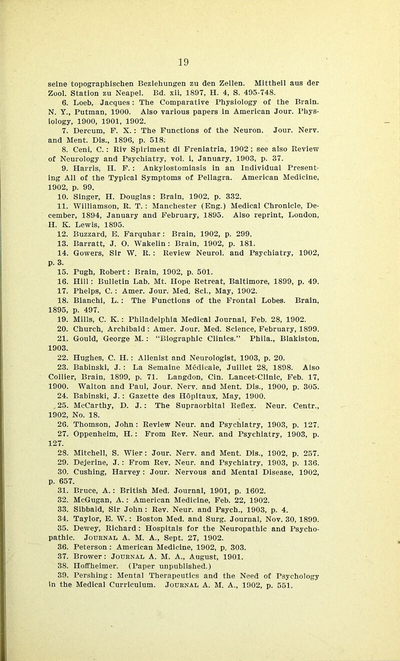 seine topographischen Beziehungen zu den Zellen. Mittheil aus der Zool. Station zu Neapel. Bd. xii, 1897, H. 4, S. 495-748. 6. Loeb, Jacques: The Comparative Physiology of the Brain. N. Y., Putman, 1900. Also various papers in American Jour. Phys- iology, 1900, 1901, 1902. 7. Dercum, F. X. : The Functions of the Neuron. Jour. Nerv. and Ment. Dis., 1896, p. 518. 8. Ceni, C. : Riv Spiriment di Freniatria, 1902 ; see also Review of Neurology and Psychiatry, voi. i, January, 1903, p. 37. 9. Harris, H. F. : Ankylostomiasis in an Individual Present- ing All of the Typical Symptoms of Pellagra. American Medicine, 1902, p. 99. 10. Singer, H. Douglas : Brain, 1902, p. 332. 11. Williamson, R. T. : Manchester (Eng.) Medical Chronicle, De- cember, 1894, January and February, 1895. Also reprint, London, II. K. Lewis, 1895. 12. Buzzard, E. Farquhar : Brain, 1902, p. 299. 13. Barratt, J. O. Wakelin : Brain, 1902, p. 181. 14. Gowers, Sir W. R. : Review Neurol, and Psychiatry, 1902, p. 3. 15. Pugh, Robert: Brain, 1902, p. 501. 16. Hill : Bulletin Lab. Mt. Hope Retreat, Baltimore, 1899, p. 49. 17. Phelps, C. : Amer. Jour. Med. Scl., May, 1902. 18. Bianchi, L.: The Functions of the Frontal Lobes. Brain, 1895, p. 497. 19. Mills, C. IC. : Philadelphia Medical Journal, Feb. 28, 1902. 20. Church, Archibald: Amer. Jour. Med. Science, February, 1899. 21. Gould, George M. : “Biographic Clinics.” Phila., Blakiston, 1903. 22. Hughes, C. H. : Alienist and Neurologist, 1903, p. 20. 23. Babinski, J. : La Semaine Mddicale, Juillet 28, 1898. Also Collier, Brain, 1899, p. 71. Langdon, Cin. Lancet-Clinic, Feb. 17, 1900. Walton and Paul, Jour. Nerv. and Ment. Dis., 1900, p. 305. 24. Babinski, J. : Gazette des Hopitaux, May, 1900. 25. McCarthy, D. J. : The Supraorbital Reflex. Neur. Centr., 1902, No. 18. 26. Thomson, John : Review Neur. and Psychiatry, 1903, p. 127. 27. Oppenheim, H. : From Rev. Neur. and Psychiatry, 1903, p. 127. 28. Mitchell, S. Wier: Jour. Nerv. and Ment. Dis., 1902, p. 257. 29. Dejerine, J. : From Rev. Neur. and Psychiatry, 1903, p. 136. 30. Cushing, Harvey : Jour. Nervous and Mental Disease, 1902, p. 657. 31. Bruce, A. : British Med. Journal, 1901, p. 1602. 32. McGugan, A. : American Medicine, Feb. 22, 1902. 33. Sibbald, Sir John : Rev. Neur. and Psych., 1903, p. 4. 34. Taylor, E. W. : Boston Med. and Surg. Journal, Nov. 30, 1899. 35. Dewey, Richard : Hospitals for the Neuropathic and Psycho- pathic. Journal A. M. A., Sept. 27, 1902. 36. Peterson : American Medicine, 1902, p. 303. 37. Brower : Journal A. M. A., August, 1901. 38. Hoffheimer. (Paper unpublished.) 39. Pershing: Mental Therapeutics and the Need of Psychology in the Medical Curriculum. Journal A. M. A., 1902, p. 551.