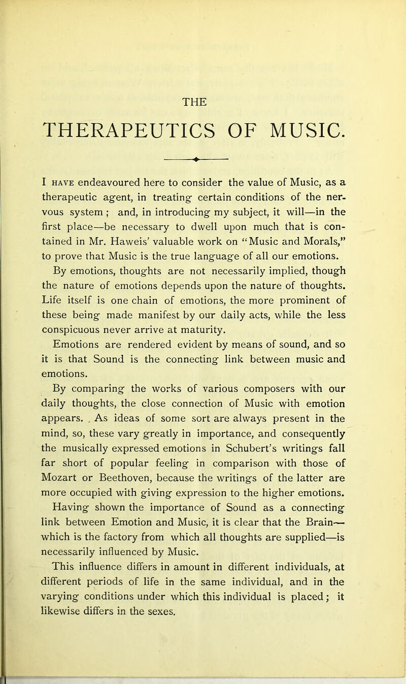 THERAPEUTICS OE MUSIC. ♦ I HAVE endeavoured here to consider the value of Music, as a therapeutic agent, in treating certain conditions of the ner- vous system ; and, in introducing my subject, it ■will—in the first place—be necessary to dwell upon much that is con- tained in Mr. Haweis’ valuable work on “Music and Morals,” to prove that Music is the true language of all our emotions. By emotions, thoughts are not necessarily implied, though the nature of emotions depends upon the nature of thoughts. Life itself is one chain of emotions, the more prominent of these being made manifest by our daily acts, while the less conspicuous never arrive at maturity. Emotions are rendered evident by means of sound, and so it is that Sound is the connecting link between music and emotions. By comparing the works of various composers with our daily thoughts, the close connection of Music with emotion appears. As ideas of some sort are always present in the mind, so, these vary greatly in importance, and consequently the musically expressed emotions in Schubert’s writings fall far short of popular feeling in comparison with those of Mozart or Beethoven, because the writings of the latter are more occupied with giving expression to the higher emotions. Having shown the importance of Sound as a connecting link between Emotion and Music, it is clear that the Brain— which is the factory from which all thoughts are supplied—is necessarily influenced by Music. This influence differs in amount in different individuals, at different periods of life in the same individual, and in the varying conditions under which this individual is placed; it likewise differs in the sexes.