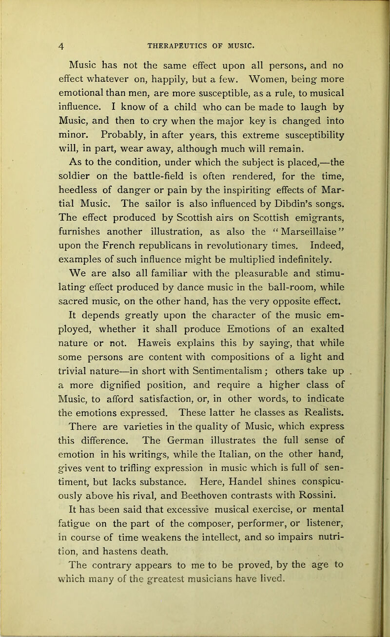 Music has not the same effect upon all persons, and no effect whatever on, happily, but a few. Women, being more emotional than men, are more susceptible, as a rule, to musical influence. I know of a child who can be made to laugh by Music, and then to cry when the major key is changed into minor. Probably, in after years, this extreme susceptibility will, in part, wear away, although much will remain. As to the condition, under which the subject is placed,—the soldier on the battle-field is often rendered, for the time, heedless of danger or pain by the inspiriting effects of Mar- tial Music. The sailor is also influenced by Dibdin’s songs. The effect produced by Scottish airs on Scottish emigrants, furnishes another illustration, as also the “ Marseillaise ” upon the French republicans in revolutionary times. Indeed, examples of such influence might be multiplied indefinitely. We are also all familiar with the pleasurable and stimu- lating effect produced by dance music in the ball-room, while sacred music, on the other hand, has the very opposite effect. It depends greatly upon the character of the music em- ployed, whether it shall produce Emotions of an exalted nature or not. Haweis explains this by saying, that while some persons are content with compositions of a light and trivial nature—in short with Sentimentalism ; others take up a more dignified position, and require a higher class of Music, to afford satisfaction, or, in other words, to indicate the emotions expressed. These latter he classes as Realists. There are varieties in the quality of Music, which express this difference. The German illustrates the full sense of emotion in his writings, while the Italian, on the other hand, gives vent to trifling expression in music which is full of sen- timent, but lacks substance. Here, Handel shines conspicu- ously above his rival, and Beethoven contrasts with Rossini. It has been said that excessive musical exercise, or mental fatigue on the part of the composer, performer, or listener, in course of time weakens the intellect, and so impairs nutri- tion, and hastens death. The contrary appears to me to be proved, by the age to which many of the greatest musicians have lived.