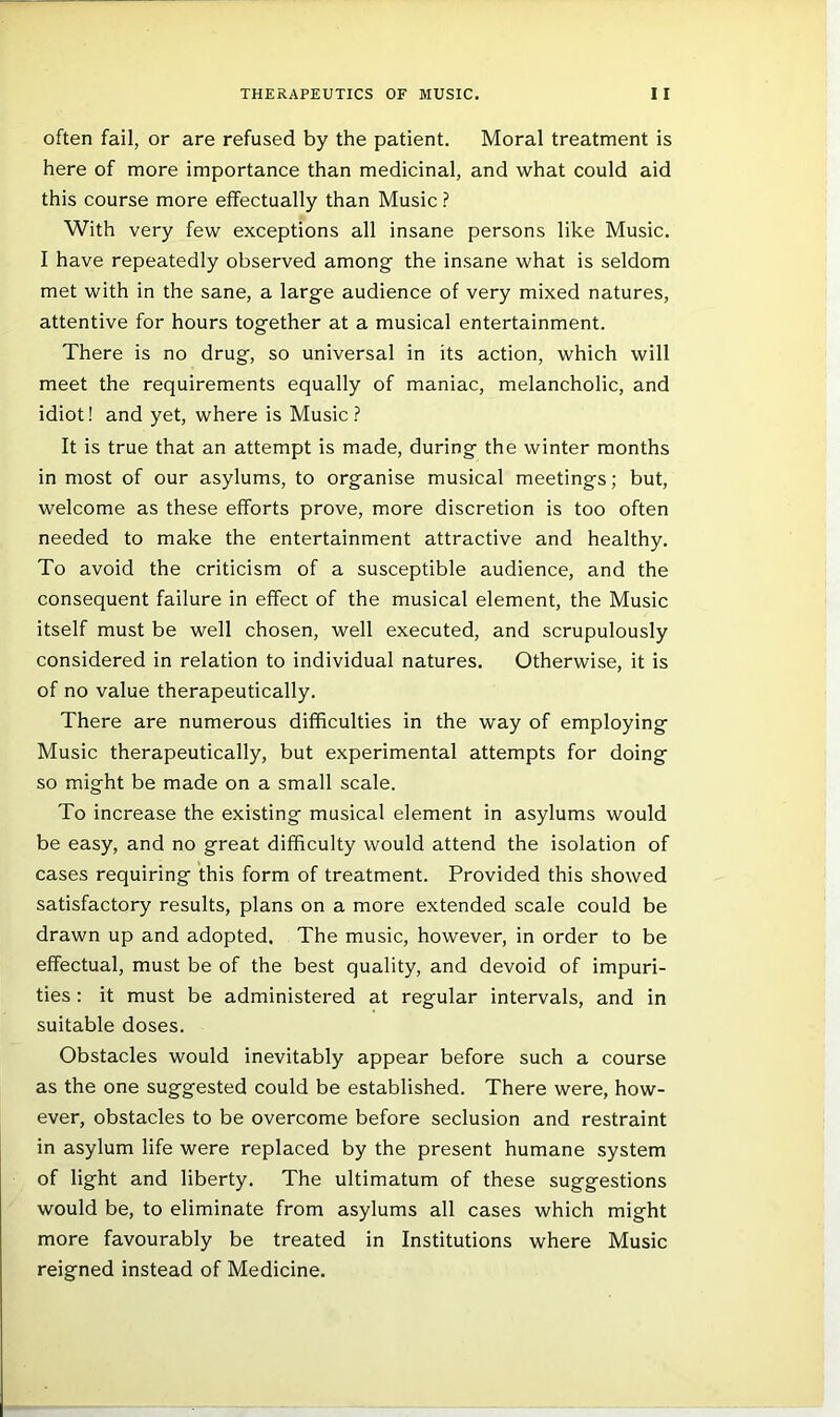 often fail, or are refused by the patient. Moral treatment is here of more importance than medicinal, and what could aid this course more effectually than Music ? With very few exceptions all insane persons like Music. I have repeatedly observed among the insane what is seldom met with in the sane, a large audience of very mixed natures, attentive for hours together at a musical entertainment. There is no drug, so universal in its action, which will meet the requirements equally of maniac, melancholic, and idiot! and yet, where is Music? It is true that an attempt is made, during the winter months in most of our asylums, to organise musical meetings; but, welcome as these efforts prove, more discretion is too often needed to make the entertainment attractive and healthy. To avoid the criticism of a susceptible audience, and the consequent failure in effect of the musical element, the Music itself must be well chosen, well executed, and scrupulously considered in relation to individual natures. Otherwise, it is of no value therapeutically. There are numerous difficulties in the way of employing Music therapeutically, but experimental attempts for doing so might be made on a small scale. To increase the existing musical element in asylums would be easy, and no great difficulty would attend the isolation of cases requiring this form of treatment. Provided this showed satisfactory results, plans on a more extended scale could be drawn up and adopted. The music, however, in order to be effectual, must be of the best quality, and devoid of impuri- ties ; it must be administered at regular intervals, and in suitable doses. Obstacles would inevitably appear before such a course as the one suggested could be established. There were, how- ever, obstacles to be overcome before seclusion and restraint in asylum life were replaced by the present humane system of light and liberty. The ultimatum of these suggestions would be, to eliminate from asylums all cases which might more favourably be treated in Institutions where Music reigned instead of Medicine.