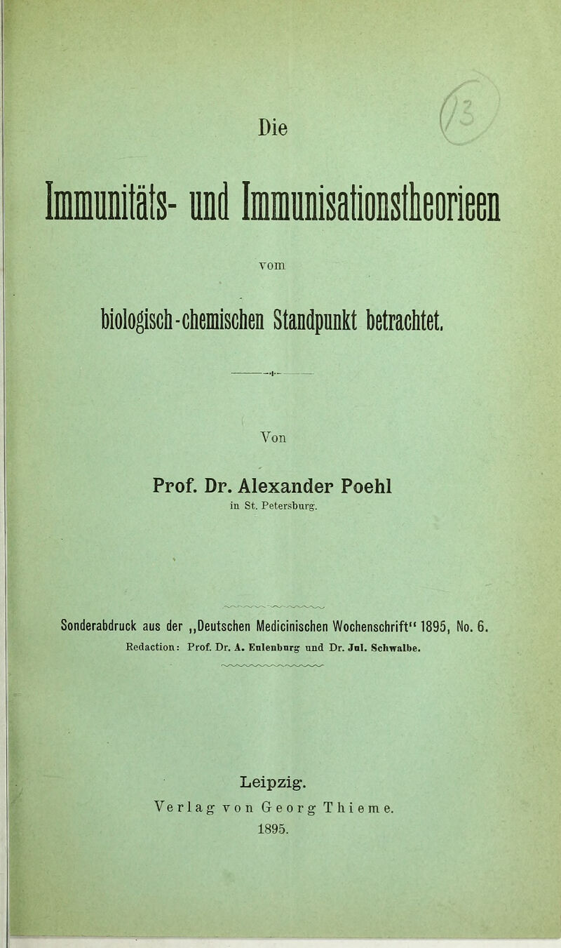 immunitäts- und Imraunisationstlieorieen vom biologisch - chemischen Standpunkt betrachtet, Von Prof. Dr. Alexander Poehl in St. Petersburg. Sonderabdruck aus der „Deutschen Medicinischen Wochenschrift“ 1895, No. 6. Redaction: Prof. Dr. A. Eulenbnrg und Dr. Jnl. Schwalbe. Leipzig. Verlag von Georg Thieme. 1895.