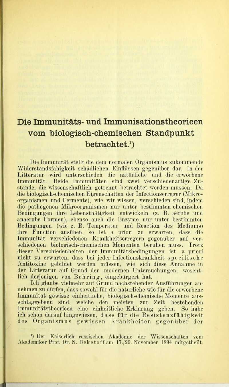 Die Immunitäts- und Immunisationstheorieen vom biologisch-chemis eben Standpunkt betrachtet.1) Die linmuiiität stellt die dem normalen Organismus zukommende Widerstandsfähigkeit schädlichen Einflüssen gegenüber dar. In der Litteratur wird unterschieden die natürliche und die erworbene Immunität. Beide Immunitäten sind zwei verschiedenartige Zu- stände, die wissenschaftlich getrennt betrachtet werden müssen. Da die biologisch-chemischen Eigenschaften der Infectionserreger (Mikro- organismen und Fermente), wie wir wissen, verschieden sind, indem die pathogenen Mikroorganismen nur unter bestimmten chemischen Bedingungen ihre Lebenstliätigkeit entwickeln (z. B. aerobe und anaerobe Formen), ebenso auch die Enzyme nur unter bestimmten Bedingungen (wie z. B. Temperatur und Reaction des Mediums) ihre Function ausüben, so ist a priori zu erwarten, dass die Immunität verschiedenen Krankheitserregern gegenüber auf ver- schiedenen biologisch-chemischen Momenten beruhen muss. Trotz dieser Verschiedenheiten der Immunitätsbedingungen ist a priori nicht zu erwarten, dass bei jeder Infectionskrankheit specifische Antitoxine gebildet werden müssen, wie sich diese Annahme in der Litteratur auf Grund der modernen Untersuchungen, wesent- lich derjenigen von Behring, eingebürgert hat. Ich glaube vielmehr auf Grund nachstehender Ausführungen an- nehmen zu dürfen, dass sowohl für die natürliche wie für die erworbene Immunität gewisse einheitliche, biologisch-chemische Momente aus- schlaggebend sind, welche den meisten zur Zeit bestehenden Immunitätstheorieen eine einheitliche Erklärung geben. So habe ich schon darauf hingewiesen, dass für die Resistenzfähigkeit des Organismus gewissen Krankheiten gegenüber der l) Der Kaiserlich russischen Akademie der Wissenschaften vom Akademiker Prof. Dr. N. Beketoff am 17./29. November 1894 mitgetheilt.
