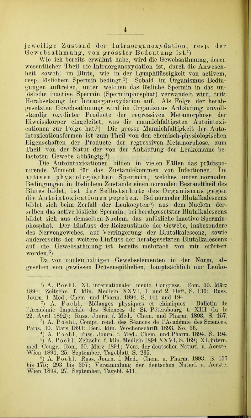jeweilige Zustand der Intraorganoxy dation, resp. der Gewebsathmung, von grösster Bedeutung ist.1) Wie ich bereits erwähnt habe, wird die Gewebsathmung, deren wesentlicher Theil die Intraorganoxydation ist, durch die Anwesen- heit sowohl im Blute, wie in der Lymphflüssigkeit von activem, resp. löslichem Spermin bedingt.2) Sobald im Oi'ganismus Bedin- gungen auftreten, unter welchen das lösliche Spermin in das un- lösliche inactive Spermin (Sperminphosphat) verwandelt wird, tritt Herabsetzung der Intraorganoxydation auf. Als Folge der herab- gesetzten Gewebsathmung wird im Organismus Anhäufung unvoll- ständig oxydirter Producte der regressiven Metamorphose der Eiweisskörper eingeleitet, was die mannichfaltigsten Autointoxi- cationen zur Folge hat.3) Die grosse Mannichfaltigkeit der Auto- intoxicationsformen ist zum Theil von den chemisch-physiologischen Eigenschaften der Producte der regressiven Metamorphose, zum Theil von der Natur der von der Anhäufung der Leukomaine be- lasteten Gewebe abhängig.'1) Die Autointoxicationen bilden in vielen Fällen das prädispo- nirende Moment für das Zustandekommen von Infectionen. Im activen physiologischen Spermin, welches unter normalen Bedingungen in löslichem Zustande einen normalen Bestandtheil des Blutes bildet, ist der Selbstschutz des Organismus gegen die Autointoxicationen gegeben. Bei normaler Blutalkalescenz bildet sich beim Zerfall der Leukocyten5) aus dem Nuclein der- selben das active lösliche Spermin; bei herabgesetzter Blutalkalescenz bildet sich aus demselben Nudeln, das unlösliche inactive Spermin- phosphat. Der Einfluss der Reizzustände der Gewebe, insbesondere des Nervengewebes, auf Verringerung der Blutalkalescenz, sowie andererseits der weitere Einfluss der herabgesetzten Blutalkalescenz auf die Gewebsathmung ist bereits mehrfach von mir erörtert worden.6) Da von nuclelnhaltigen Gewebselemeilten in der Norm, ab- gesehen von gewissen Drüsenepithelien, hauptsächlich nur Leuko- ’) A. Poelil, XI. internationaler medic. Congress. Rom. 30. März 1894; Zeitsckr. f. klin. Medicin XXVI, 1. und 2. Heft, S. 136; Russ. Journ. f. Med., Cliem. und Pharm. 1894, S. 141 und 194. 2) A. Poelil, Melanges physiques et chimiques. Bulletin de FAcademie Imperiale des Sciences de St. Petersbourg t. XIII (lu le 22. Avril 1892); Russ. Journ. f. Med., Chem. und Pliarm. 1893, S. 157. 3) A. Poehl, Compt. rend. des Seances de FAcademie des Sciences, Paris, 30. Mars 1893; Berl. klin. Wochenschrift 1893, No. 36. 4) A. Poelil, Russ. Journ. f. Med., Chem. und Pharm. 1894. S. 194. 5) A. Poehl, Zeitschr. f. klin. Medicin 1894 XXVI, S. 169; XI. intern, med. Congr.. Rom, 30. März 1894; Vers, der deutschen Naturf. u. Aerzte, Wien 1894, 25. September, Tageblatt S. 235. 6) A. Poehl, Russ. Journ. f. Med., Chem. u. Pharm. 1893, S. 157 bis 175; 293 bis 307; Versammlung der deutschen Naturf. u. Aerzte, Wien 1894, 27. September, Tagehl. 411.