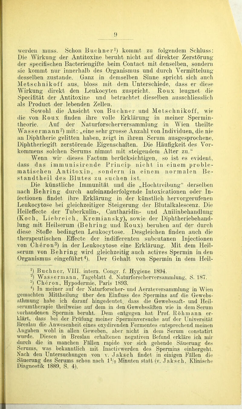 werden muss. Schon Büchner1) kommt zu folgendem Schluss: Die Wirkung der Antitoxine beruht nicht auf direkter Zerstörung der specifischen Bacteriengifte beim Contact mit denselben, sondern sie kommt nur innerhalb des Organismus und durch Vermittelung desselben zustande. Ganz in demselben Sinne spricht sich auch Metschnikoff aus, bloss mit dem Unterschiede, dass er diese Wirkung direkt den Leukocyten zuspricht. Roux leugnet die Specifität der Antitoxine und betrachtet dieselben ausschliesslich als Product der lebenden Zellen. Sowohl die Ansicht von Büchner und Metschnikoff, wie die von Roux finden ihre volle Erklärung in meiner Spermin - theorie. Auf der Naturforscherversammlung in Wien theilte Wassermann2) mit: „eine sehr grosse Anzahl von Individuen, die nie an Diphtherie gelitten haben, zeigt in ihrem Serum ausgesprochene, Diphtheriegift zerstörende Eigenschaften. Die Häufigkeit des Vor- kommens solchen Serums nimmt mit steigendem Alter zu.“ Wenn wir dieses Factum berücksichtigen, so ist es evident, dass das immunisirende Princip nicht in einem proble- matischen Antitoxin, sondern in einem normalen Be- standteil des Blutes zu suchen ist. Die künstliche Immunität und die „Hochtreibung“ derselben nach Behring durch aufeinanderfolgende Intoxicationen oder In- fectionen findet ihre Erklärung in der künstlich hervorgerufenen Leukocytose bei gleichzeitiger Steigerung der Blutalkalescenz. Die Heileffecte der Tuberkulin-, Cantharidin- und Anilinbehandlung (Koch, Liebreich, Kremiansky), sowie der Diphtheriebehand- lung mit Heilserum (Behring und Roux) beruhen auf de1' durch diese Stoffe bedingten Leukocytose. Desgleichen finden auch die therapeutischen Effecte der indifferenten subcutanen Injectionen von Cheron3) in der Leukocytose eine Erklärung. Mit dem Heil- serum von Behring wird gleichzeitig auch actives Spermin in den Organismus eingeführt4). Der Gehalt von Spermin in dem Heil- j) Büchner, VIII. intern. Congr. f. Hygiene 1894. ■) Wassermann, Tageblatt d. Naturforscherversammlung, S. 187. s) Cheron, Hypodermie, Paris 1893. 4) In meiner auf der Naturforscher- und Aerzteversammlung in Wien gemachten Mittheilung über den Einfluss des Spermins auf die Gewebs- athmung habe ich darauf hingedeutet, dass die Gewebssaft- und Heil- serumtherapie theilweise auf dem in den Gewebssäften wie in dem Serum vorhandenen Spermin beruht. Dem entgegen hat Prof. Röhmann er- klärt, dass bei der Prüfung meiner Sperminver,suche auf der Universität- Breslau die Anwesenheit eines oxydirenden Fermentes entsprechend meinen Angaben wohl in allen Geweben, aber nicht in dem Serum constatirt wurde. Diesen in Breslau erhaltenen negativen Befund erkläre ich mir durch die in manchen Fällen rapide vor sich gehende Säuerung des Serums, was bekanntlich mit lnactivwerden des Spermins einhergeht. Nach den Untersuchungen von v. Jakscli findet in einigen Fällen die Säuerung des Serums schon nach U/s Minuten statt (v. Jaksch. Klinische