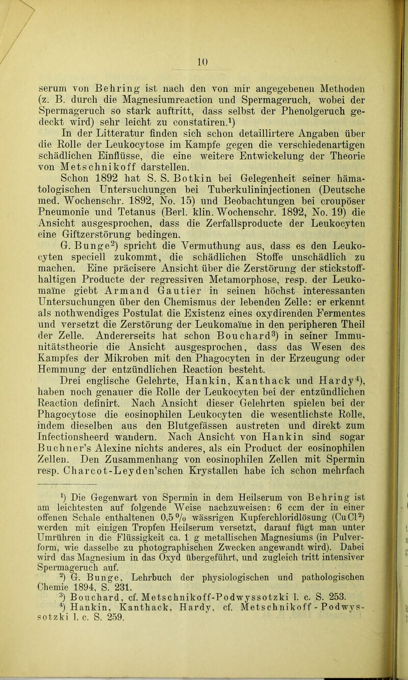 serum von Behring ist nach den von mir angegebenen Methoden (z. B. durch die Magnesiumreaction und Spermageruch, wobei der Spermageruch so stark auftritt, dass selbst der Phenolgeruch ge- deckt wird) sehr leicht zu constatiren.1) In der Litteratur finden sich schon detaillirtere Angaben über die Rolle der Leukocytose im Kampfe gegen die verschiedenartigen schädlichen Einflüsse, die eine weitere Entwickelung der Theorie von Metschnikoff darstellen. Schon 1892 hat S. S. Botkin bei Gelegenheit seiner häma- tologischen Untersuchungen bei Tuberkulininjectionen (Deutsche med. Wochenschr. 1892, No. 15) und Beobachtungen bei croupöser Pneumonie und Tetanus (Berl. klin. Wochenschr. 1892, No. 19) die Ansicht ausgesprochen, dass die Zerfallsproducte der Leukocyten eine Giftzerstörung bedingen. G. Bunge2) spricht die Vermuthung aus, dass es den Leuko- cyten speciell zukommt, die schädlichen Stoffe unschädlich zu machen. Eine präcisere Ansicht über die Zerstörung der stickstoff- haltigen Producte der regressiven Metamorphose, resp. der Leuko- ma'ine giebt Armand Gautier in seinen höchst interessanten Untersuchungen über den Chemismus der lebenden Zelle: er erkennt als notlnvendiges Postulat die Existenz eines oxydirenden Fermentes und versetzt die Zerstörung der Leukomaine in den peripheren Theil der Zelle. Andererseits hat schon Bouchard3) in seiner Immu- nitätstheorie die Ansicht ausgesprochen, dass das Wesen des Kampfes der Mikroben mit den Phagocyten in der Erzeugung oder Hemmung der entzündlichen Reaction besteht. Drei englische Gelehrte, Hankin, Kanthack und Hardy4), haben noch genauer die Rolle der Leukocyten bei der entzündlichen Reaction definirt. Nach Ansicht dieser Gelehrten spielen bei der Phagocytose die eosinophilen Leukocyten die wesentlichste Rolle, indem dieselben aus den Blutgefässen austreten und direkt zum Infectionsheerd wandern. Nach Ansicht von Hankin sind sogar Buchner’s Alexine nichts anderes, als ein Product der eosinophilen Zellen. Den Zusammenhang von eosinophilen Zellen mit Spermin resp. Chareot-Leyden’schen Krystallen habe ich schon mehrfach ') Die Gegenwart von Spermin in dem Heilserum von Behring ist am leichtesten auf folgende Weise nachzuweisen: 6 ccm der in einer offenen Schale enthaltenen 0,5% wässrigen Kupferchloridlösung (CuCI2) werden mit einigen Tropfen Heilserum versetzt, darauf fügt man unter Umrtihren in die Flüssigkeit ca. 1 g metallischen Magnesiums (in Pulver- form, wie dasselbe zu photographischen Zwecken angewandt wird). Dabei wird das Magnesium in das Oxyd übergeführt, und zugleich tritt intensiver Spermageruch auf. 2) G. Bunge, Lehrbuch der physiologischen und pathologischen Chemie 1894, S. 231. 3) Bouchard, cf. Metschnikoff-Podwyssotzki 1. c. S. 253. 4) Hankin, Kanthack, Hardy, cf. Metschnikoff-Podwys- sotzki 1. c. S. 259,